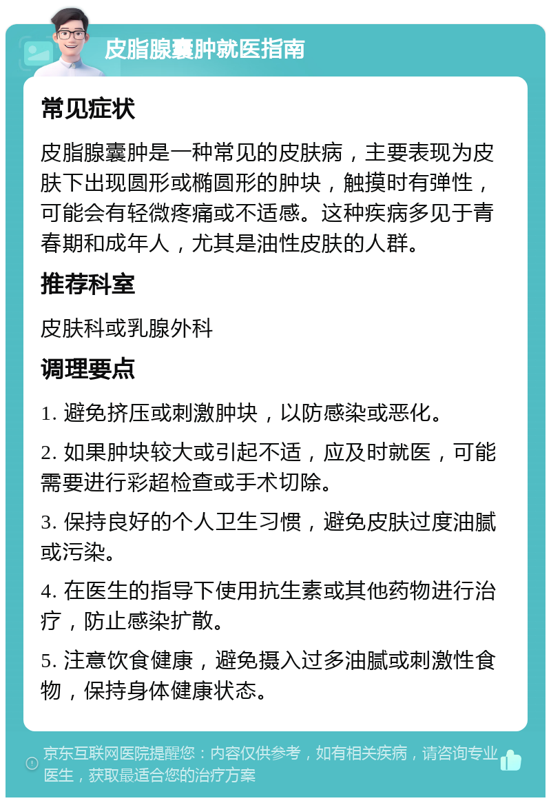 皮脂腺囊肿就医指南 常见症状 皮脂腺囊肿是一种常见的皮肤病，主要表现为皮肤下出现圆形或椭圆形的肿块，触摸时有弹性，可能会有轻微疼痛或不适感。这种疾病多见于青春期和成年人，尤其是油性皮肤的人群。 推荐科室 皮肤科或乳腺外科 调理要点 1. 避免挤压或刺激肿块，以防感染或恶化。 2. 如果肿块较大或引起不适，应及时就医，可能需要进行彩超检查或手术切除。 3. 保持良好的个人卫生习惯，避免皮肤过度油腻或污染。 4. 在医生的指导下使用抗生素或其他药物进行治疗，防止感染扩散。 5. 注意饮食健康，避免摄入过多油腻或刺激性食物，保持身体健康状态。