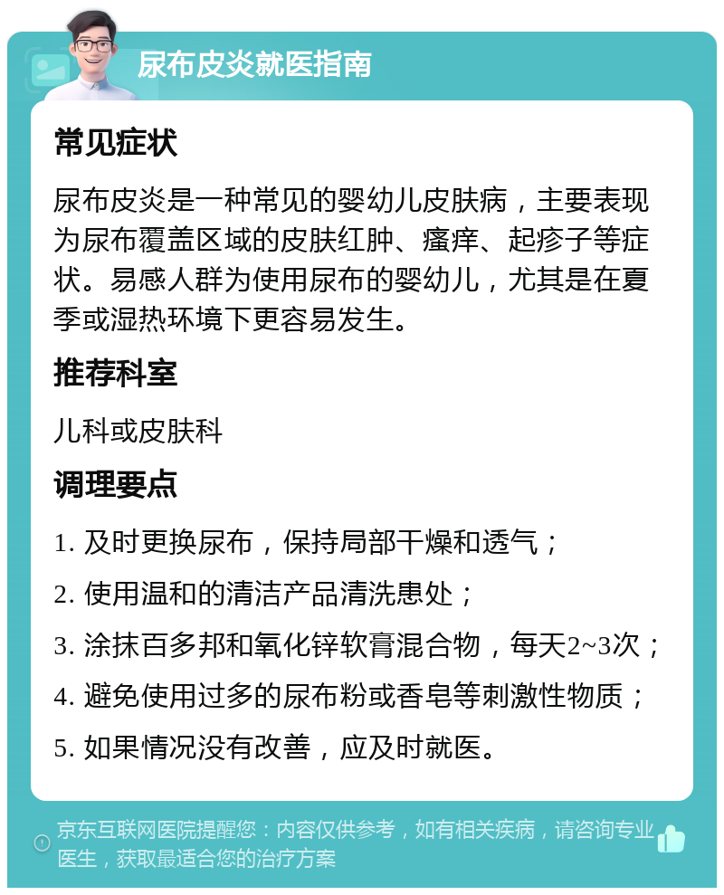 尿布皮炎就医指南 常见症状 尿布皮炎是一种常见的婴幼儿皮肤病，主要表现为尿布覆盖区域的皮肤红肿、瘙痒、起疹子等症状。易感人群为使用尿布的婴幼儿，尤其是在夏季或湿热环境下更容易发生。 推荐科室 儿科或皮肤科 调理要点 1. 及时更换尿布，保持局部干燥和透气； 2. 使用温和的清洁产品清洗患处； 3. 涂抹百多邦和氧化锌软膏混合物，每天2~3次； 4. 避免使用过多的尿布粉或香皂等刺激性物质； 5. 如果情况没有改善，应及时就医。