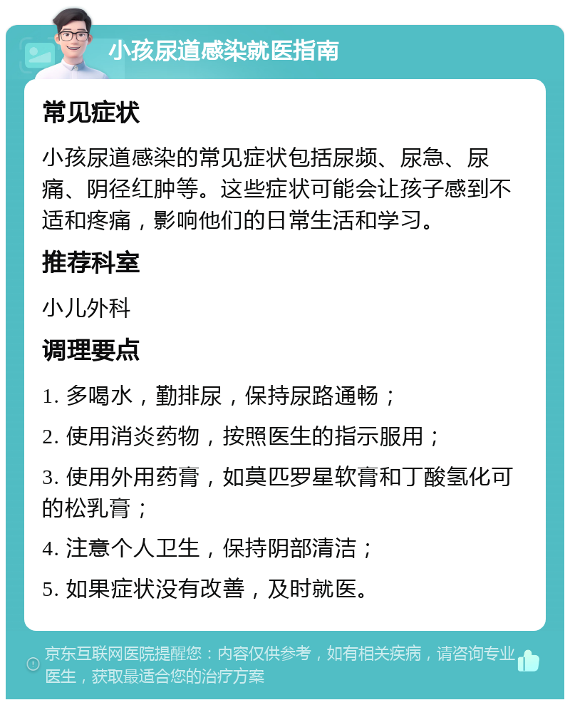 小孩尿道感染就医指南 常见症状 小孩尿道感染的常见症状包括尿频、尿急、尿痛、阴径红肿等。这些症状可能会让孩子感到不适和疼痛，影响他们的日常生活和学习。 推荐科室 小儿外科 调理要点 1. 多喝水，勤排尿，保持尿路通畅； 2. 使用消炎药物，按照医生的指示服用； 3. 使用外用药膏，如莫匹罗星软膏和丁酸氢化可的松乳膏； 4. 注意个人卫生，保持阴部清洁； 5. 如果症状没有改善，及时就医。