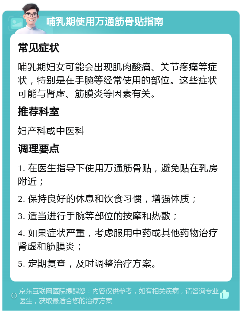 哺乳期使用万通筋骨贴指南 常见症状 哺乳期妇女可能会出现肌肉酸痛、关节疼痛等症状，特别是在手腕等经常使用的部位。这些症状可能与肾虚、筋膜炎等因素有关。 推荐科室 妇产科或中医科 调理要点 1. 在医生指导下使用万通筋骨贴，避免贴在乳房附近； 2. 保持良好的休息和饮食习惯，增强体质； 3. 适当进行手腕等部位的按摩和热敷； 4. 如果症状严重，考虑服用中药或其他药物治疗肾虚和筋膜炎； 5. 定期复查，及时调整治疗方案。