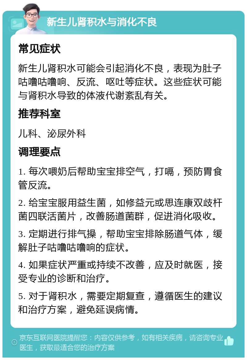 新生儿肾积水与消化不良 常见症状 新生儿肾积水可能会引起消化不良，表现为肚子咕噜咕噜响、反流、呕吐等症状。这些症状可能与肾积水导致的体液代谢紊乱有关。 推荐科室 儿科、泌尿外科 调理要点 1. 每次喂奶后帮助宝宝排空气，打嗝，预防胃食管反流。 2. 给宝宝服用益生菌，如修益元或思连康双歧杆菌四联活菌片，改善肠道菌群，促进消化吸收。 3. 定期进行排气操，帮助宝宝排除肠道气体，缓解肚子咕噜咕噜响的症状。 4. 如果症状严重或持续不改善，应及时就医，接受专业的诊断和治疗。 5. 对于肾积水，需要定期复查，遵循医生的建议和治疗方案，避免延误病情。