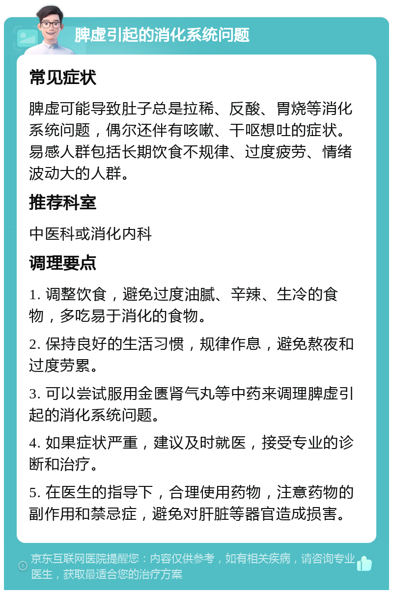 脾虚引起的消化系统问题 常见症状 脾虚可能导致肚子总是拉稀、反酸、胃烧等消化系统问题，偶尔还伴有咳嗽、干呕想吐的症状。易感人群包括长期饮食不规律、过度疲劳、情绪波动大的人群。 推荐科室 中医科或消化内科 调理要点 1. 调整饮食，避免过度油腻、辛辣、生冷的食物，多吃易于消化的食物。 2. 保持良好的生活习惯，规律作息，避免熬夜和过度劳累。 3. 可以尝试服用金匮肾气丸等中药来调理脾虚引起的消化系统问题。 4. 如果症状严重，建议及时就医，接受专业的诊断和治疗。 5. 在医生的指导下，合理使用药物，注意药物的副作用和禁忌症，避免对肝脏等器官造成损害。