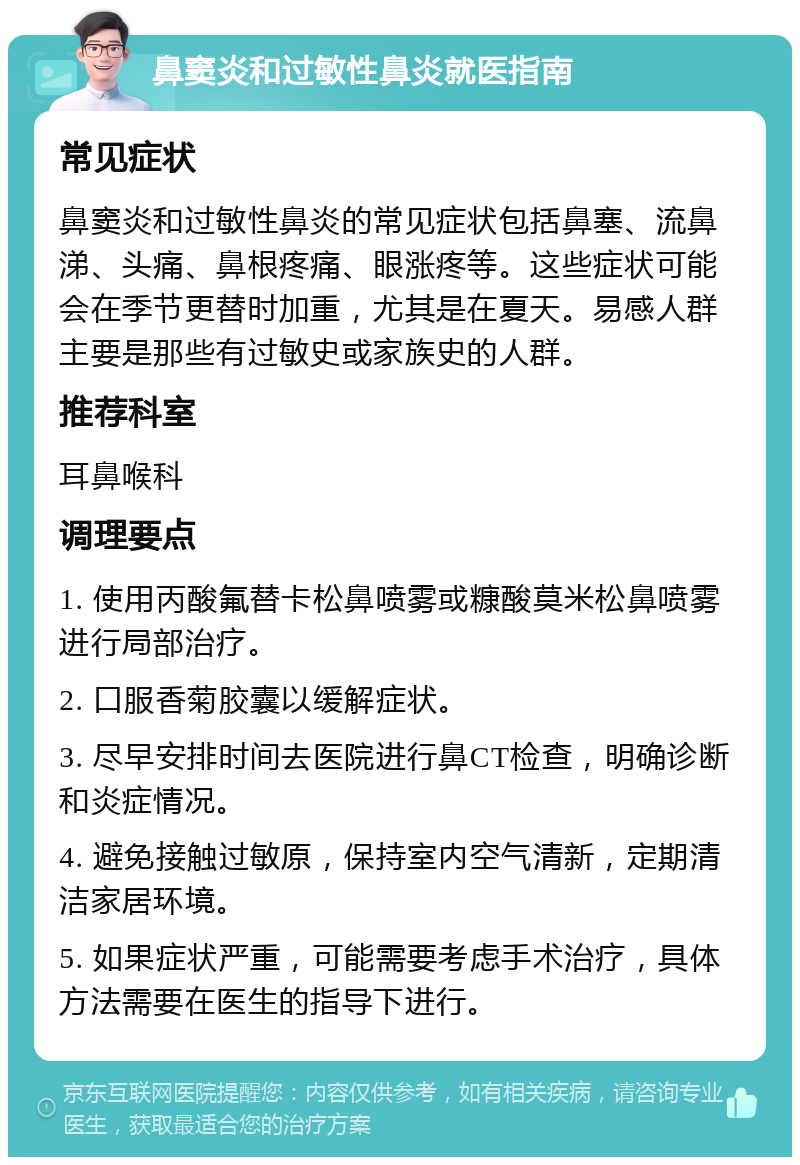 鼻窦炎和过敏性鼻炎就医指南 常见症状 鼻窦炎和过敏性鼻炎的常见症状包括鼻塞、流鼻涕、头痛、鼻根疼痛、眼涨疼等。这些症状可能会在季节更替时加重，尤其是在夏天。易感人群主要是那些有过敏史或家族史的人群。 推荐科室 耳鼻喉科 调理要点 1. 使用丙酸氟替卡松鼻喷雾或糠酸莫米松鼻喷雾进行局部治疗。 2. 口服香菊胶囊以缓解症状。 3. 尽早安排时间去医院进行鼻CT检查，明确诊断和炎症情况。 4. 避免接触过敏原，保持室内空气清新，定期清洁家居环境。 5. 如果症状严重，可能需要考虑手术治疗，具体方法需要在医生的指导下进行。