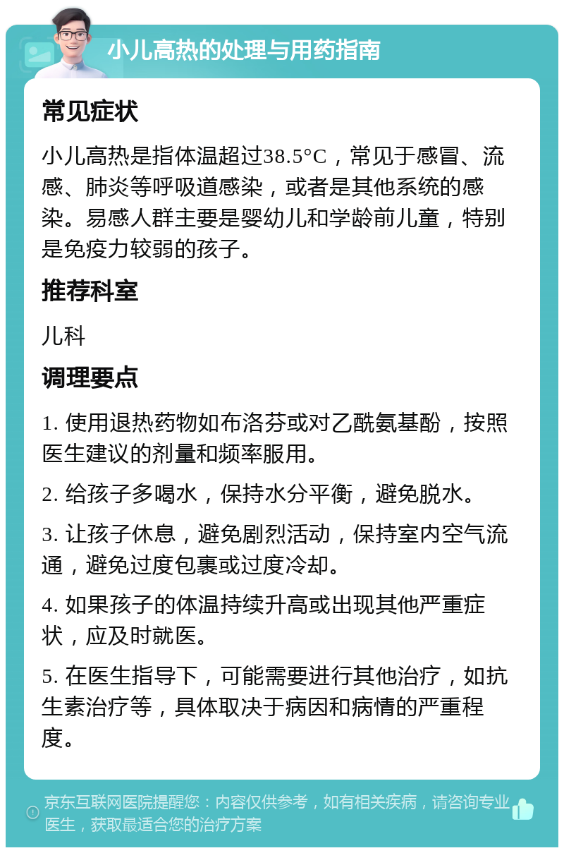 小儿高热的处理与用药指南 常见症状 小儿高热是指体温超过38.5°C，常见于感冒、流感、肺炎等呼吸道感染，或者是其他系统的感染。易感人群主要是婴幼儿和学龄前儿童，特别是免疫力较弱的孩子。 推荐科室 儿科 调理要点 1. 使用退热药物如布洛芬或对乙酰氨基酚，按照医生建议的剂量和频率服用。 2. 给孩子多喝水，保持水分平衡，避免脱水。 3. 让孩子休息，避免剧烈活动，保持室内空气流通，避免过度包裹或过度冷却。 4. 如果孩子的体温持续升高或出现其他严重症状，应及时就医。 5. 在医生指导下，可能需要进行其他治疗，如抗生素治疗等，具体取决于病因和病情的严重程度。