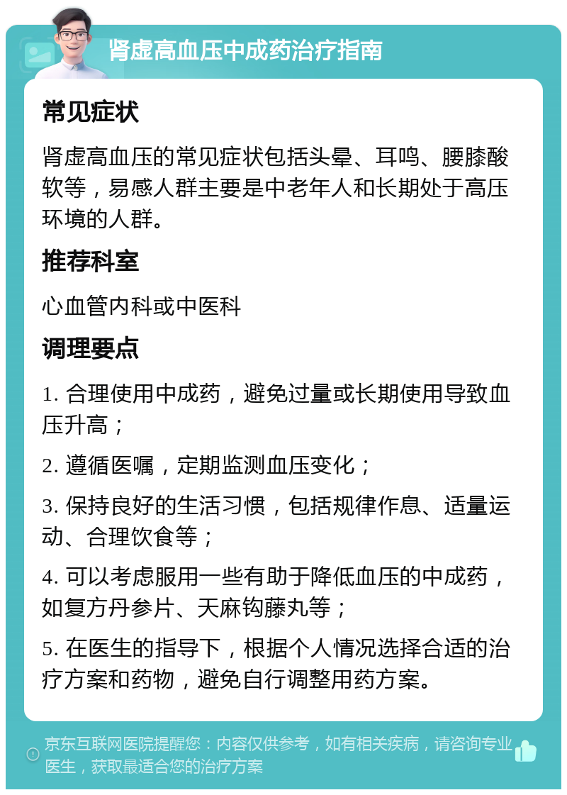 肾虚高血压中成药治疗指南 常见症状 肾虚高血压的常见症状包括头晕、耳鸣、腰膝酸软等，易感人群主要是中老年人和长期处于高压环境的人群。 推荐科室 心血管内科或中医科 调理要点 1. 合理使用中成药，避免过量或长期使用导致血压升高； 2. 遵循医嘱，定期监测血压变化； 3. 保持良好的生活习惯，包括规律作息、适量运动、合理饮食等； 4. 可以考虑服用一些有助于降低血压的中成药，如复方丹参片、天麻钩藤丸等； 5. 在医生的指导下，根据个人情况选择合适的治疗方案和药物，避免自行调整用药方案。