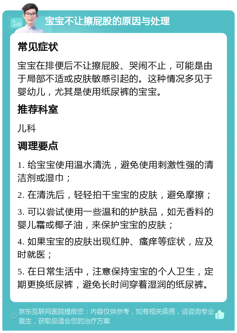 宝宝不让擦屁股的原因与处理 常见症状 宝宝在排便后不让擦屁股、哭闹不止，可能是由于局部不适或皮肤敏感引起的。这种情况多见于婴幼儿，尤其是使用纸尿裤的宝宝。 推荐科室 儿科 调理要点 1. 给宝宝使用温水清洗，避免使用刺激性强的清洁剂或湿巾； 2. 在清洗后，轻轻拍干宝宝的皮肤，避免摩擦； 3. 可以尝试使用一些温和的护肤品，如无香料的婴儿霜或椰子油，来保护宝宝的皮肤； 4. 如果宝宝的皮肤出现红肿、瘙痒等症状，应及时就医； 5. 在日常生活中，注意保持宝宝的个人卫生，定期更换纸尿裤，避免长时间穿着湿润的纸尿裤。