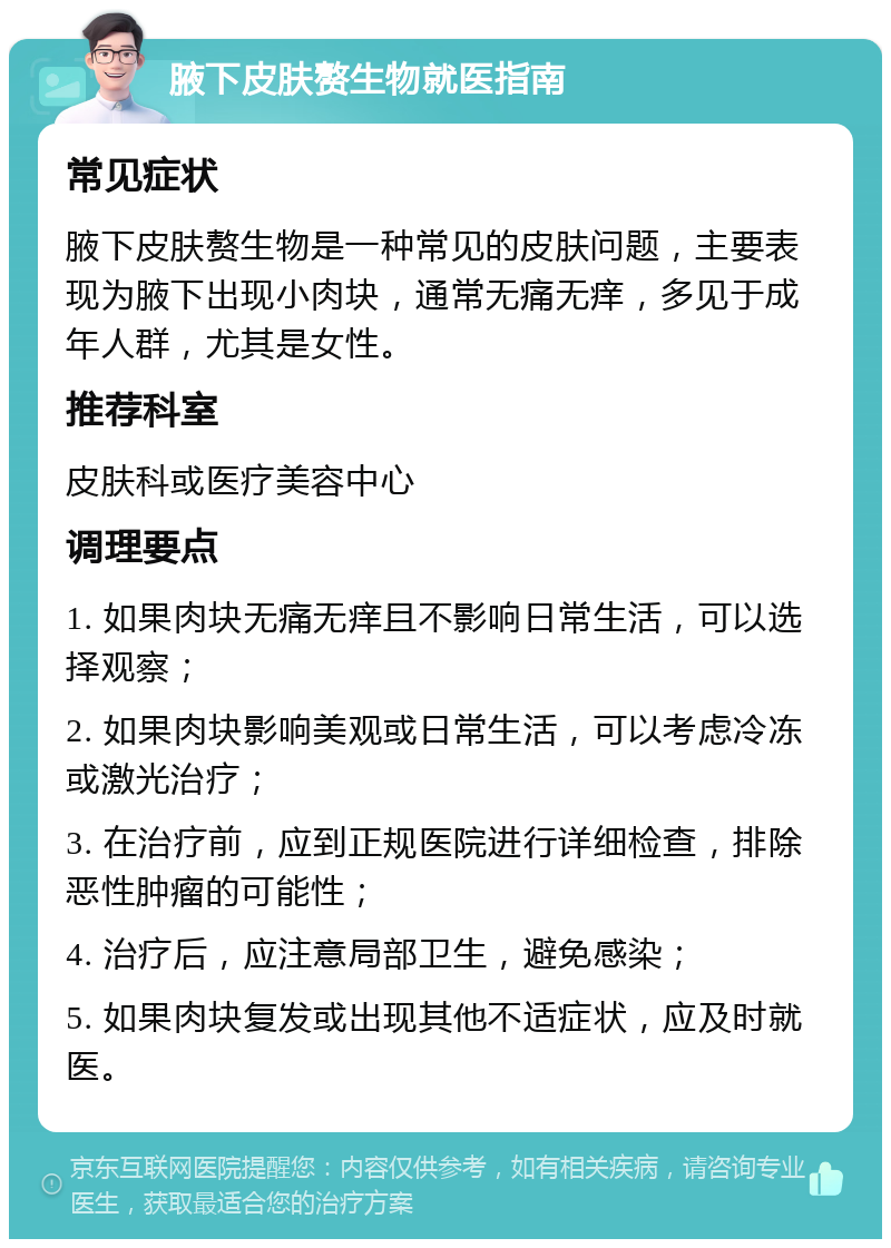 腋下皮肤赘生物就医指南 常见症状 腋下皮肤赘生物是一种常见的皮肤问题，主要表现为腋下出现小肉块，通常无痛无痒，多见于成年人群，尤其是女性。 推荐科室 皮肤科或医疗美容中心 调理要点 1. 如果肉块无痛无痒且不影响日常生活，可以选择观察； 2. 如果肉块影响美观或日常生活，可以考虑冷冻或激光治疗； 3. 在治疗前，应到正规医院进行详细检查，排除恶性肿瘤的可能性； 4. 治疗后，应注意局部卫生，避免感染； 5. 如果肉块复发或出现其他不适症状，应及时就医。