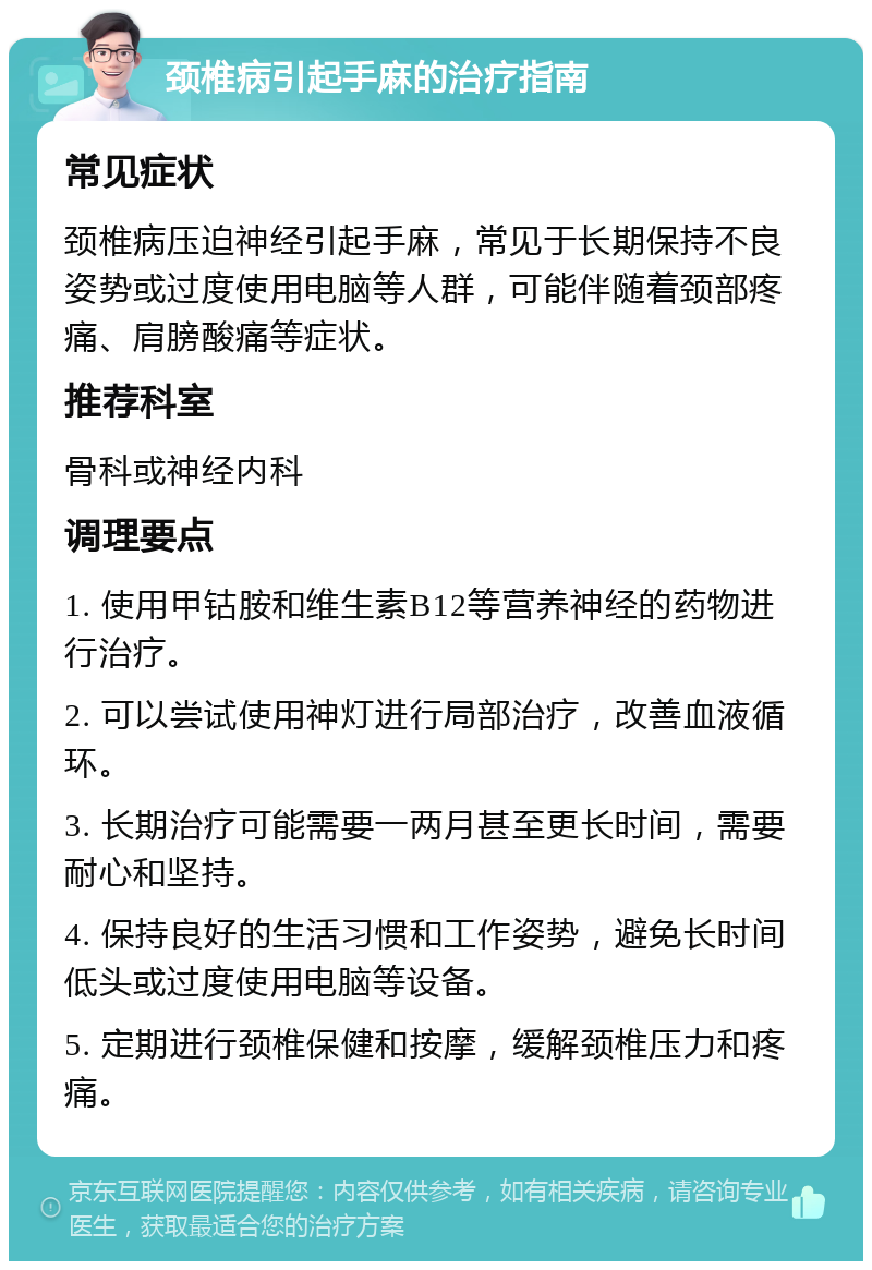 颈椎病引起手麻的治疗指南 常见症状 颈椎病压迫神经引起手麻，常见于长期保持不良姿势或过度使用电脑等人群，可能伴随着颈部疼痛、肩膀酸痛等症状。 推荐科室 骨科或神经内科 调理要点 1. 使用甲钴胺和维生素B12等营养神经的药物进行治疗。 2. 可以尝试使用神灯进行局部治疗，改善血液循环。 3. 长期治疗可能需要一两月甚至更长时间，需要耐心和坚持。 4. 保持良好的生活习惯和工作姿势，避免长时间低头或过度使用电脑等设备。 5. 定期进行颈椎保健和按摩，缓解颈椎压力和疼痛。