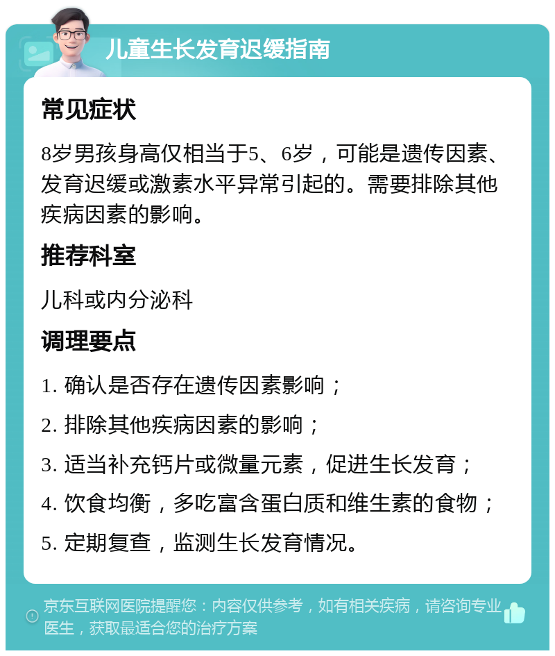 儿童生长发育迟缓指南 常见症状 8岁男孩身高仅相当于5、6岁，可能是遗传因素、发育迟缓或激素水平异常引起的。需要排除其他疾病因素的影响。 推荐科室 儿科或内分泌科 调理要点 1. 确认是否存在遗传因素影响； 2. 排除其他疾病因素的影响； 3. 适当补充钙片或微量元素，促进生长发育； 4. 饮食均衡，多吃富含蛋白质和维生素的食物； 5. 定期复查，监测生长发育情况。