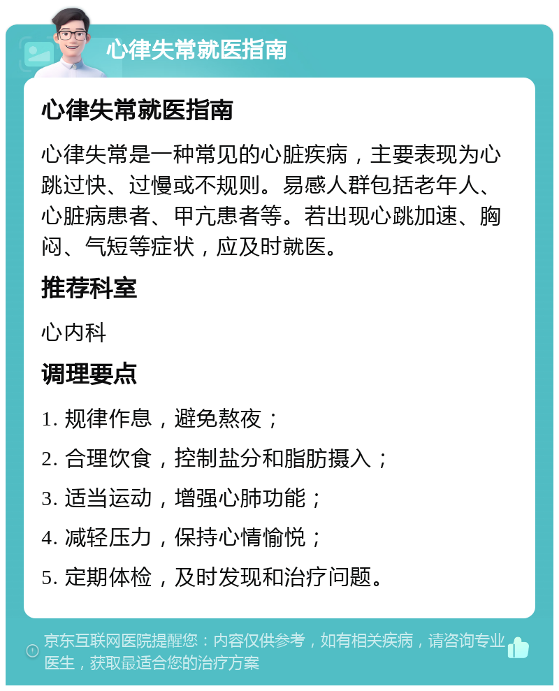 心律失常就医指南 心律失常就医指南 心律失常是一种常见的心脏疾病，主要表现为心跳过快、过慢或不规则。易感人群包括老年人、心脏病患者、甲亢患者等。若出现心跳加速、胸闷、气短等症状，应及时就医。 推荐科室 心内科 调理要点 1. 规律作息，避免熬夜； 2. 合理饮食，控制盐分和脂肪摄入； 3. 适当运动，增强心肺功能； 4. 减轻压力，保持心情愉悦； 5. 定期体检，及时发现和治疗问题。