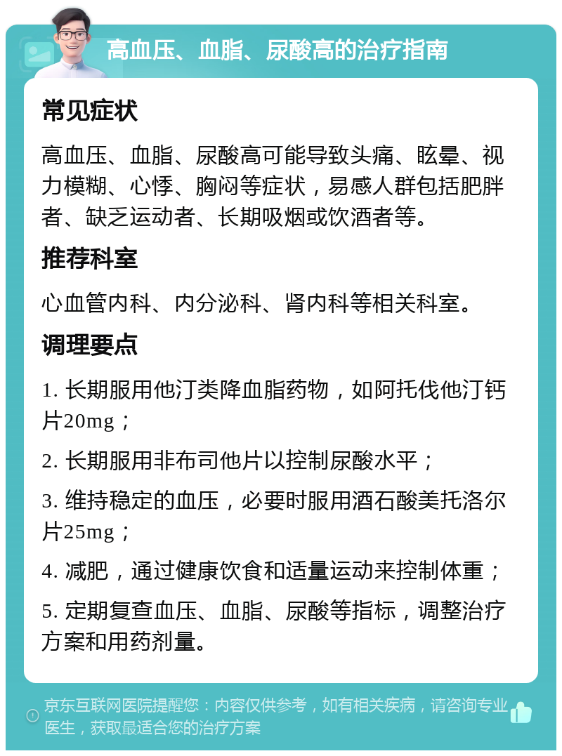 高血压、血脂、尿酸高的治疗指南 常见症状 高血压、血脂、尿酸高可能导致头痛、眩晕、视力模糊、心悸、胸闷等症状，易感人群包括肥胖者、缺乏运动者、长期吸烟或饮酒者等。 推荐科室 心血管内科、内分泌科、肾内科等相关科室。 调理要点 1. 长期服用他汀类降血脂药物，如阿托伐他汀钙片20mg； 2. 长期服用非布司他片以控制尿酸水平； 3. 维持稳定的血压，必要时服用酒石酸美托洛尔片25mg； 4. 减肥，通过健康饮食和适量运动来控制体重； 5. 定期复查血压、血脂、尿酸等指标，调整治疗方案和用药剂量。