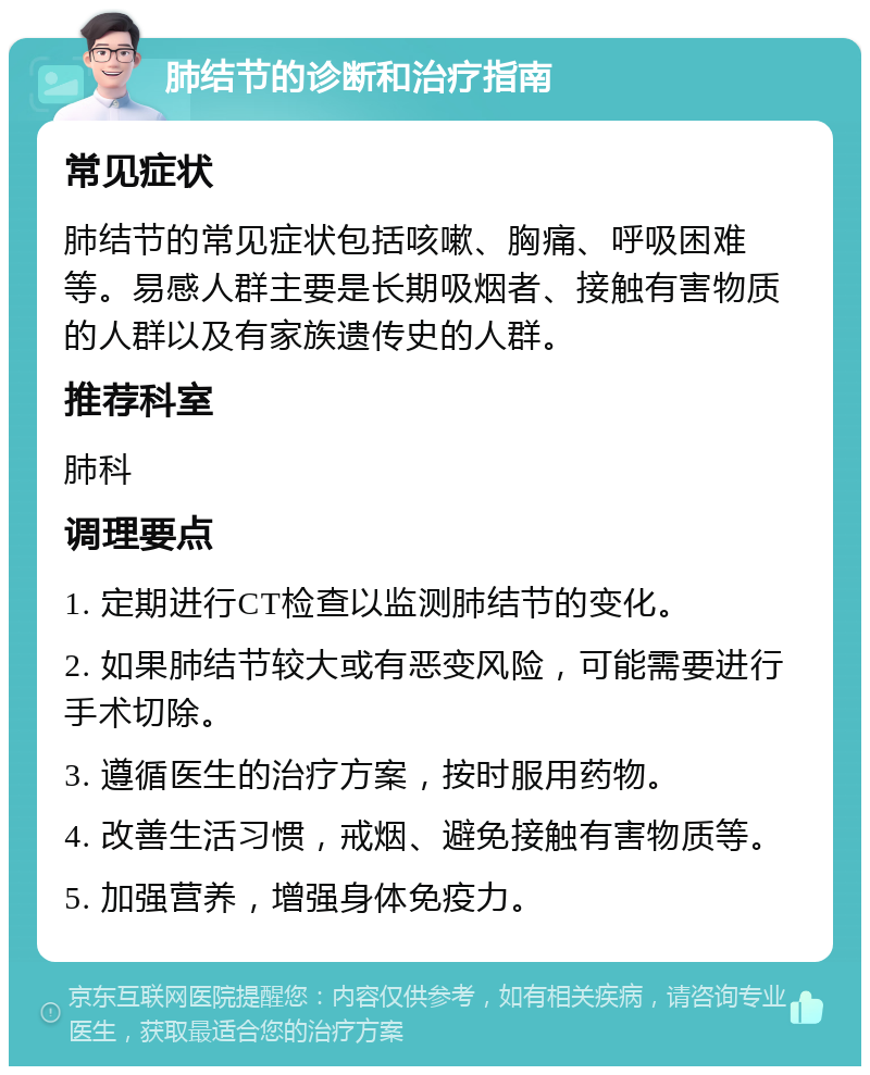 肺结节的诊断和治疗指南 常见症状 肺结节的常见症状包括咳嗽、胸痛、呼吸困难等。易感人群主要是长期吸烟者、接触有害物质的人群以及有家族遗传史的人群。 推荐科室 肺科 调理要点 1. 定期进行CT检查以监测肺结节的变化。 2. 如果肺结节较大或有恶变风险，可能需要进行手术切除。 3. 遵循医生的治疗方案，按时服用药物。 4. 改善生活习惯，戒烟、避免接触有害物质等。 5. 加强营养，增强身体免疫力。