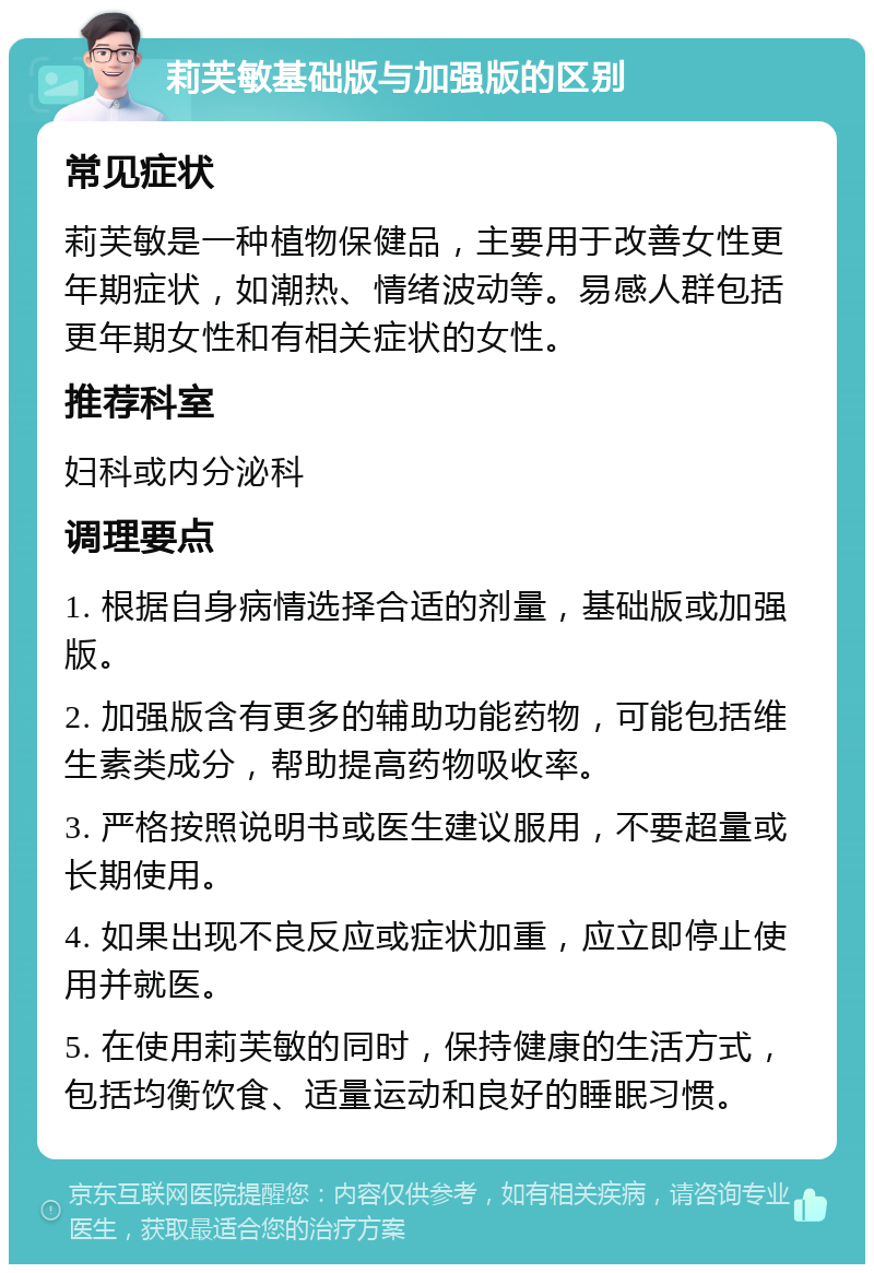 莉芙敏基础版与加强版的区别 常见症状 莉芙敏是一种植物保健品，主要用于改善女性更年期症状，如潮热、情绪波动等。易感人群包括更年期女性和有相关症状的女性。 推荐科室 妇科或内分泌科 调理要点 1. 根据自身病情选择合适的剂量，基础版或加强版。 2. 加强版含有更多的辅助功能药物，可能包括维生素类成分，帮助提高药物吸收率。 3. 严格按照说明书或医生建议服用，不要超量或长期使用。 4. 如果出现不良反应或症状加重，应立即停止使用并就医。 5. 在使用莉芙敏的同时，保持健康的生活方式，包括均衡饮食、适量运动和良好的睡眠习惯。