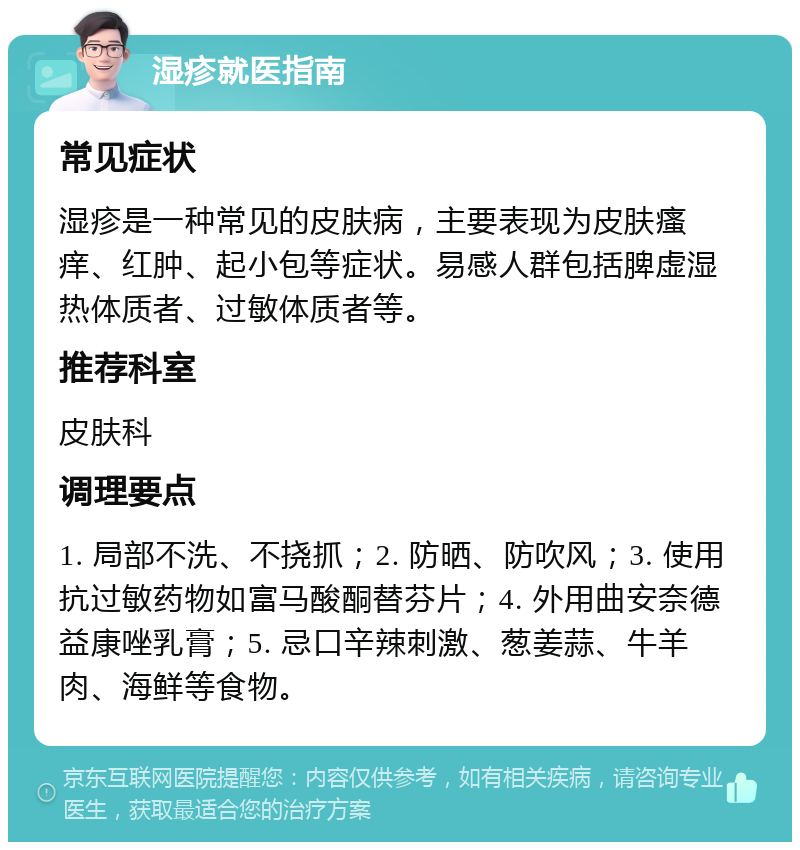 湿疹就医指南 常见症状 湿疹是一种常见的皮肤病，主要表现为皮肤瘙痒、红肿、起小包等症状。易感人群包括脾虚湿热体质者、过敏体质者等。 推荐科室 皮肤科 调理要点 1. 局部不洗、不挠抓；2. 防晒、防吹风；3. 使用抗过敏药物如富马酸酮替芬片；4. 外用曲安奈德益康唑乳膏；5. 忌口辛辣刺激、葱姜蒜、牛羊肉、海鲜等食物。