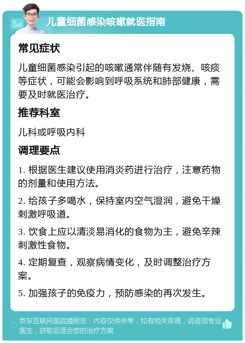 儿童细菌感染咳嗽就医指南 常见症状 儿童细菌感染引起的咳嗽通常伴随有发烧、咳痰等症状，可能会影响到呼吸系统和肺部健康，需要及时就医治疗。 推荐科室 儿科或呼吸内科 调理要点 1. 根据医生建议使用消炎药进行治疗，注意药物的剂量和使用方法。 2. 给孩子多喝水，保持室内空气湿润，避免干燥刺激呼吸道。 3. 饮食上应以清淡易消化的食物为主，避免辛辣刺激性食物。 4. 定期复查，观察病情变化，及时调整治疗方案。 5. 加强孩子的免疫力，预防感染的再次发生。