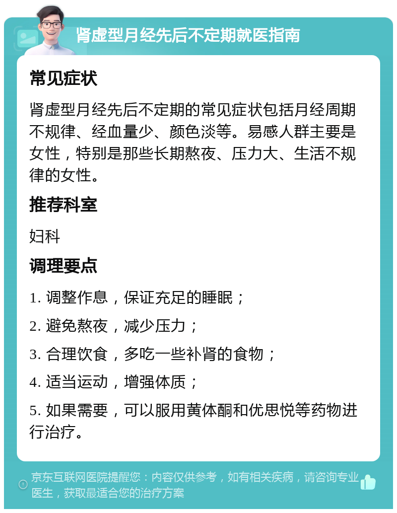 肾虚型月经先后不定期就医指南 常见症状 肾虚型月经先后不定期的常见症状包括月经周期不规律、经血量少、颜色淡等。易感人群主要是女性，特别是那些长期熬夜、压力大、生活不规律的女性。 推荐科室 妇科 调理要点 1. 调整作息，保证充足的睡眠； 2. 避免熬夜，减少压力； 3. 合理饮食，多吃一些补肾的食物； 4. 适当运动，增强体质； 5. 如果需要，可以服用黄体酮和优思悦等药物进行治疗。