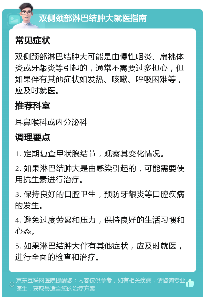 双侧颈部淋巴结肿大就医指南 常见症状 双侧颈部淋巴结肿大可能是由慢性咽炎、扁桃体炎或牙龈炎等引起的，通常不需要过多担心，但如果伴有其他症状如发热、咳嗽、呼吸困难等，应及时就医。 推荐科室 耳鼻喉科或内分泌科 调理要点 1. 定期复查甲状腺结节，观察其变化情况。 2. 如果淋巴结肿大是由感染引起的，可能需要使用抗生素进行治疗。 3. 保持良好的口腔卫生，预防牙龈炎等口腔疾病的发生。 4. 避免过度劳累和压力，保持良好的生活习惯和心态。 5. 如果淋巴结肿大伴有其他症状，应及时就医，进行全面的检查和治疗。