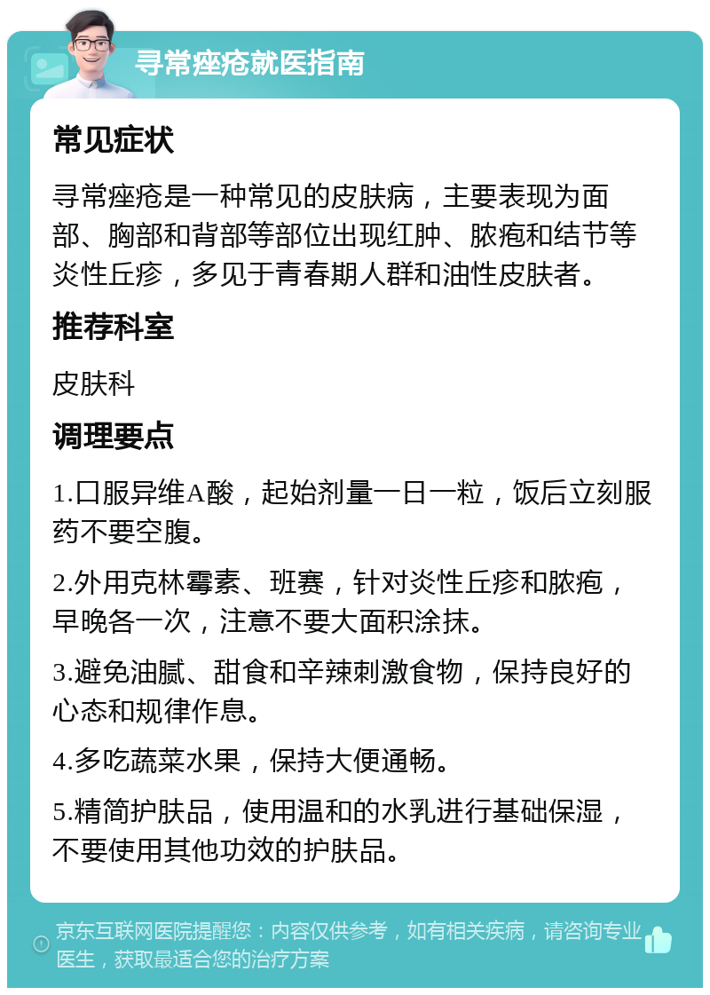 寻常痤疮就医指南 常见症状 寻常痤疮是一种常见的皮肤病，主要表现为面部、胸部和背部等部位出现红肿、脓疱和结节等炎性丘疹，多见于青春期人群和油性皮肤者。 推荐科室 皮肤科 调理要点 1.口服异维A酸，起始剂量一日一粒，饭后立刻服药不要空腹。 2.外用克林霉素、班赛，针对炎性丘疹和脓疱，早晚各一次，注意不要大面积涂抹。 3.避免油腻、甜食和辛辣刺激食物，保持良好的心态和规律作息。 4.多吃蔬菜水果，保持大便通畅。 5.精简护肤品，使用温和的水乳进行基础保湿，不要使用其他功效的护肤品。