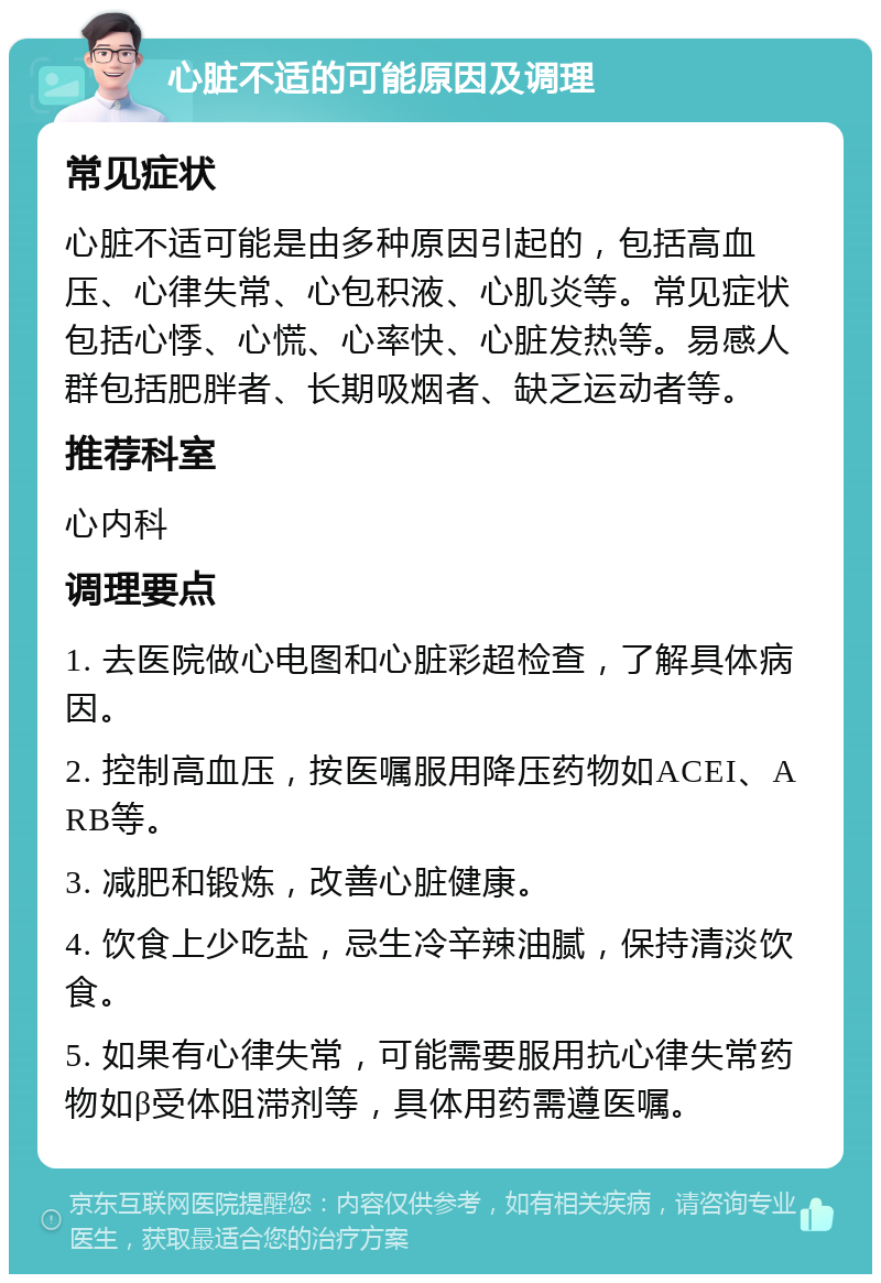 心脏不适的可能原因及调理 常见症状 心脏不适可能是由多种原因引起的，包括高血压、心律失常、心包积液、心肌炎等。常见症状包括心悸、心慌、心率快、心脏发热等。易感人群包括肥胖者、长期吸烟者、缺乏运动者等。 推荐科室 心内科 调理要点 1. 去医院做心电图和心脏彩超检查，了解具体病因。 2. 控制高血压，按医嘱服用降压药物如ACEI、ARB等。 3. 减肥和锻炼，改善心脏健康。 4. 饮食上少吃盐，忌生冷辛辣油腻，保持清淡饮食。 5. 如果有心律失常，可能需要服用抗心律失常药物如β受体阻滞剂等，具体用药需遵医嘱。