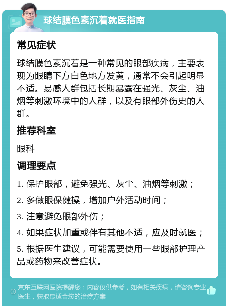 球结膜色素沉着就医指南 常见症状 球结膜色素沉着是一种常见的眼部疾病，主要表现为眼睛下方白色地方发黄，通常不会引起明显不适。易感人群包括长期暴露在强光、灰尘、油烟等刺激环境中的人群，以及有眼部外伤史的人群。 推荐科室 眼科 调理要点 1. 保护眼部，避免强光、灰尘、油烟等刺激； 2. 多做眼保健操，增加户外活动时间； 3. 注意避免眼部外伤； 4. 如果症状加重或伴有其他不适，应及时就医； 5. 根据医生建议，可能需要使用一些眼部护理产品或药物来改善症状。