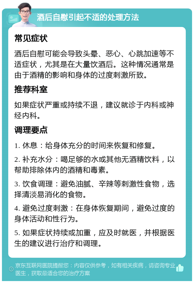 酒后自慰引起不适的处理方法 常见症状 酒后自慰可能会导致头晕、恶心、心跳加速等不适症状，尤其是在大量饮酒后。这种情况通常是由于酒精的影响和身体的过度刺激所致。 推荐科室 如果症状严重或持续不退，建议就诊于内科或神经内科。 调理要点 1. 休息：给身体充分的时间来恢复和修复。 2. 补充水分：喝足够的水或其他无酒精饮料，以帮助排除体内的酒精和毒素。 3. 饮食调理：避免油腻、辛辣等刺激性食物，选择清淡易消化的食物。 4. 避免过度刺激：在身体恢复期间，避免过度的身体活动和性行为。 5. 如果症状持续或加重，应及时就医，并根据医生的建议进行治疗和调理。