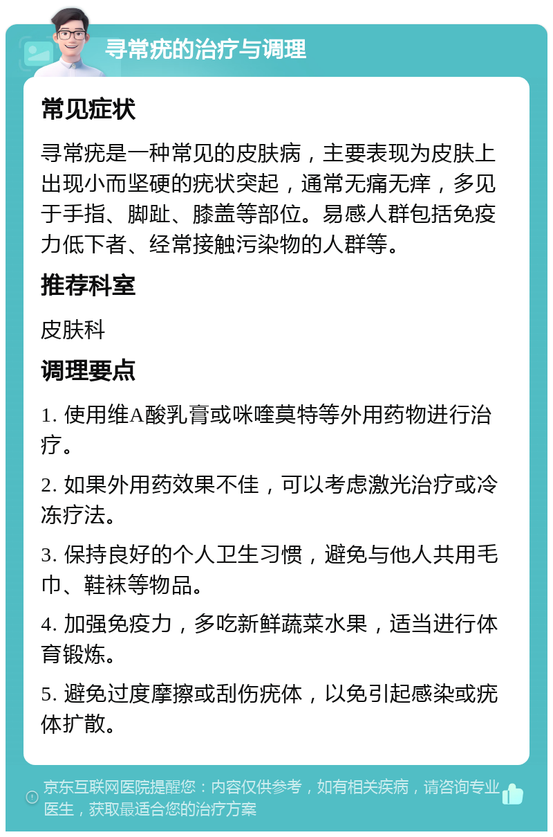 寻常疣的治疗与调理 常见症状 寻常疣是一种常见的皮肤病，主要表现为皮肤上出现小而坚硬的疣状突起，通常无痛无痒，多见于手指、脚趾、膝盖等部位。易感人群包括免疫力低下者、经常接触污染物的人群等。 推荐科室 皮肤科 调理要点 1. 使用维A酸乳膏或咪喹莫特等外用药物进行治疗。 2. 如果外用药效果不佳，可以考虑激光治疗或冷冻疗法。 3. 保持良好的个人卫生习惯，避免与他人共用毛巾、鞋袜等物品。 4. 加强免疫力，多吃新鲜蔬菜水果，适当进行体育锻炼。 5. 避免过度摩擦或刮伤疣体，以免引起感染或疣体扩散。