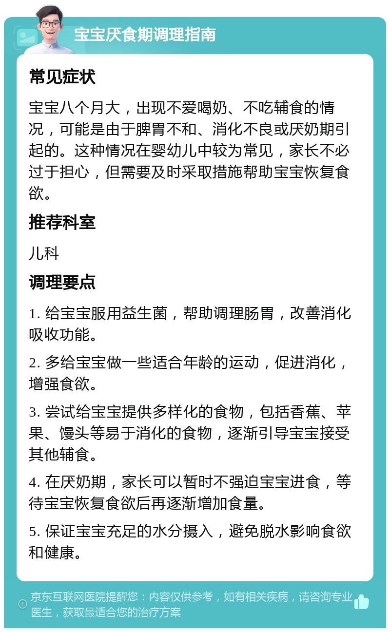 宝宝厌食期调理指南 常见症状 宝宝八个月大，出现不爱喝奶、不吃辅食的情况，可能是由于脾胃不和、消化不良或厌奶期引起的。这种情况在婴幼儿中较为常见，家长不必过于担心，但需要及时采取措施帮助宝宝恢复食欲。 推荐科室 儿科 调理要点 1. 给宝宝服用益生菌，帮助调理肠胃，改善消化吸收功能。 2. 多给宝宝做一些适合年龄的运动，促进消化，增强食欲。 3. 尝试给宝宝提供多样化的食物，包括香蕉、苹果、馒头等易于消化的食物，逐渐引导宝宝接受其他辅食。 4. 在厌奶期，家长可以暂时不强迫宝宝进食，等待宝宝恢复食欲后再逐渐增加食量。 5. 保证宝宝充足的水分摄入，避免脱水影响食欲和健康。