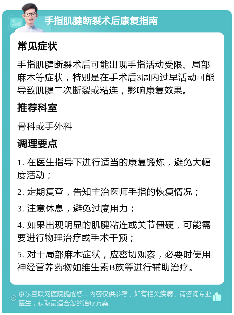 手指肌腱断裂术后康复指南 常见症状 手指肌腱断裂术后可能出现手指活动受限、局部麻木等症状，特别是在手术后3周内过早活动可能导致肌腱二次断裂或粘连，影响康复效果。 推荐科室 骨科或手外科 调理要点 1. 在医生指导下进行适当的康复锻炼，避免大幅度活动； 2. 定期复查，告知主治医师手指的恢复情况； 3. 注意休息，避免过度用力； 4. 如果出现明显的肌腱粘连或关节僵硬，可能需要进行物理治疗或手术干预； 5. 对于局部麻木症状，应密切观察，必要时使用神经营养药物如维生素B族等进行辅助治疗。