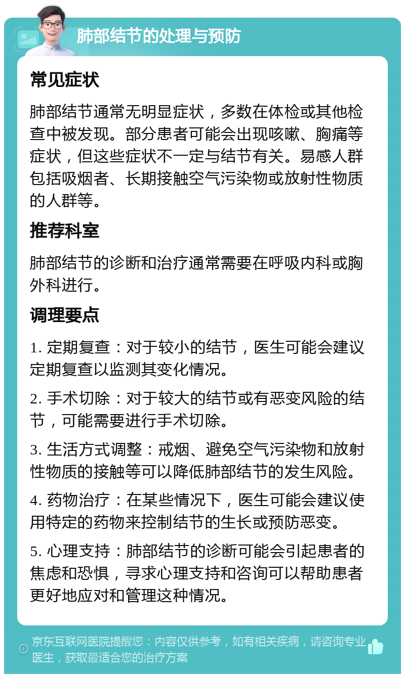 肺部结节的处理与预防 常见症状 肺部结节通常无明显症状，多数在体检或其他检查中被发现。部分患者可能会出现咳嗽、胸痛等症状，但这些症状不一定与结节有关。易感人群包括吸烟者、长期接触空气污染物或放射性物质的人群等。 推荐科室 肺部结节的诊断和治疗通常需要在呼吸内科或胸外科进行。 调理要点 1. 定期复查：对于较小的结节，医生可能会建议定期复查以监测其变化情况。 2. 手术切除：对于较大的结节或有恶变风险的结节，可能需要进行手术切除。 3. 生活方式调整：戒烟、避免空气污染物和放射性物质的接触等可以降低肺部结节的发生风险。 4. 药物治疗：在某些情况下，医生可能会建议使用特定的药物来控制结节的生长或预防恶变。 5. 心理支持：肺部结节的诊断可能会引起患者的焦虑和恐惧，寻求心理支持和咨询可以帮助患者更好地应对和管理这种情况。