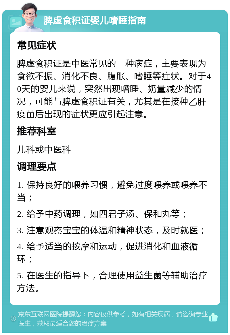 脾虚食积证婴儿嗜睡指南 常见症状 脾虚食积证是中医常见的一种病症，主要表现为食欲不振、消化不良、腹胀、嗜睡等症状。对于40天的婴儿来说，突然出现嗜睡、奶量减少的情况，可能与脾虚食积证有关，尤其是在接种乙肝疫苗后出现的症状更应引起注意。 推荐科室 儿科或中医科 调理要点 1. 保持良好的喂养习惯，避免过度喂养或喂养不当； 2. 给予中药调理，如四君子汤、保和丸等； 3. 注意观察宝宝的体温和精神状态，及时就医； 4. 给予适当的按摩和运动，促进消化和血液循环； 5. 在医生的指导下，合理使用益生菌等辅助治疗方法。