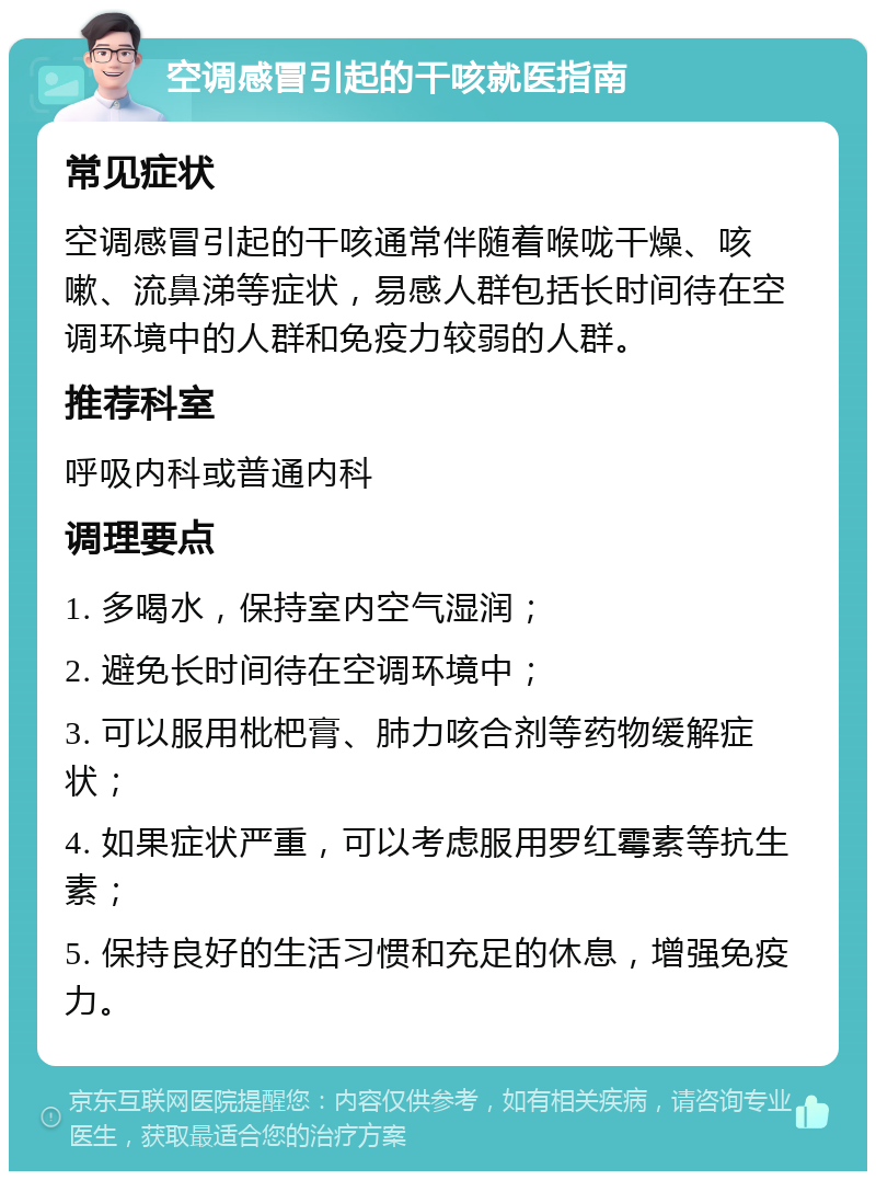 空调感冒引起的干咳就医指南 常见症状 空调感冒引起的干咳通常伴随着喉咙干燥、咳嗽、流鼻涕等症状，易感人群包括长时间待在空调环境中的人群和免疫力较弱的人群。 推荐科室 呼吸内科或普通内科 调理要点 1. 多喝水，保持室内空气湿润； 2. 避免长时间待在空调环境中； 3. 可以服用枇杷膏、肺力咳合剂等药物缓解症状； 4. 如果症状严重，可以考虑服用罗红霉素等抗生素； 5. 保持良好的生活习惯和充足的休息，增强免疫力。