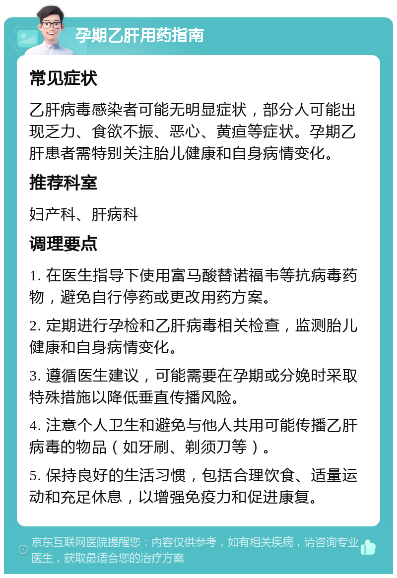 孕期乙肝用药指南 常见症状 乙肝病毒感染者可能无明显症状，部分人可能出现乏力、食欲不振、恶心、黄疸等症状。孕期乙肝患者需特别关注胎儿健康和自身病情变化。 推荐科室 妇产科、肝病科 调理要点 1. 在医生指导下使用富马酸替诺福韦等抗病毒药物，避免自行停药或更改用药方案。 2. 定期进行孕检和乙肝病毒相关检查，监测胎儿健康和自身病情变化。 3. 遵循医生建议，可能需要在孕期或分娩时采取特殊措施以降低垂直传播风险。 4. 注意个人卫生和避免与他人共用可能传播乙肝病毒的物品（如牙刷、剃须刀等）。 5. 保持良好的生活习惯，包括合理饮食、适量运动和充足休息，以增强免疫力和促进康复。