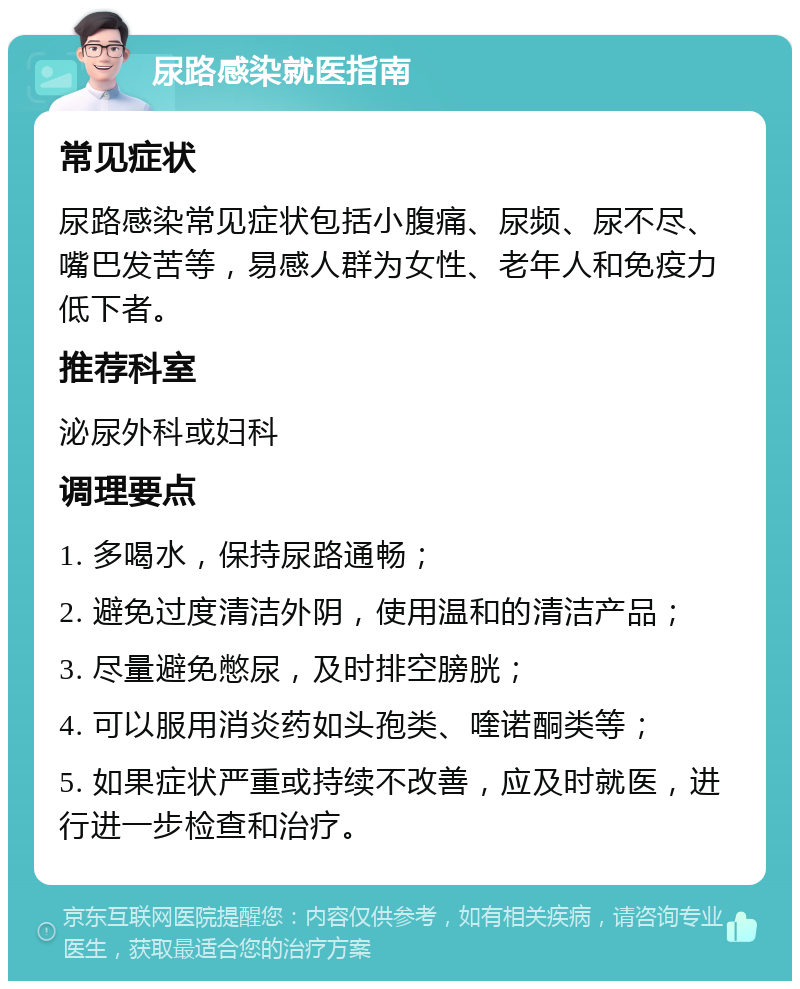 尿路感染就医指南 常见症状 尿路感染常见症状包括小腹痛、尿频、尿不尽、嘴巴发苦等，易感人群为女性、老年人和免疫力低下者。 推荐科室 泌尿外科或妇科 调理要点 1. 多喝水，保持尿路通畅； 2. 避免过度清洁外阴，使用温和的清洁产品； 3. 尽量避免憋尿，及时排空膀胱； 4. 可以服用消炎药如头孢类、喹诺酮类等； 5. 如果症状严重或持续不改善，应及时就医，进行进一步检查和治疗。