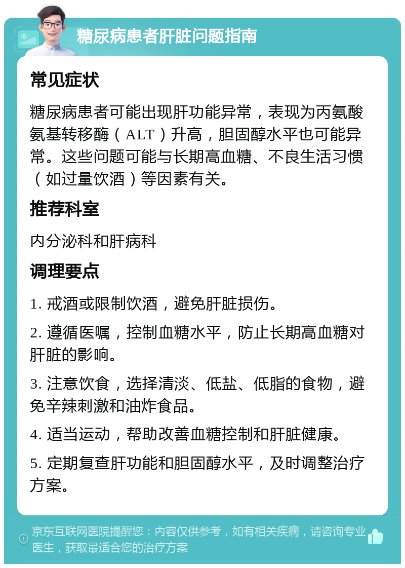 糖尿病患者肝脏问题指南 常见症状 糖尿病患者可能出现肝功能异常，表现为丙氨酸氨基转移酶（ALT）升高，胆固醇水平也可能异常。这些问题可能与长期高血糖、不良生活习惯（如过量饮酒）等因素有关。 推荐科室 内分泌科和肝病科 调理要点 1. 戒酒或限制饮酒，避免肝脏损伤。 2. 遵循医嘱，控制血糖水平，防止长期高血糖对肝脏的影响。 3. 注意饮食，选择清淡、低盐、低脂的食物，避免辛辣刺激和油炸食品。 4. 适当运动，帮助改善血糖控制和肝脏健康。 5. 定期复查肝功能和胆固醇水平，及时调整治疗方案。