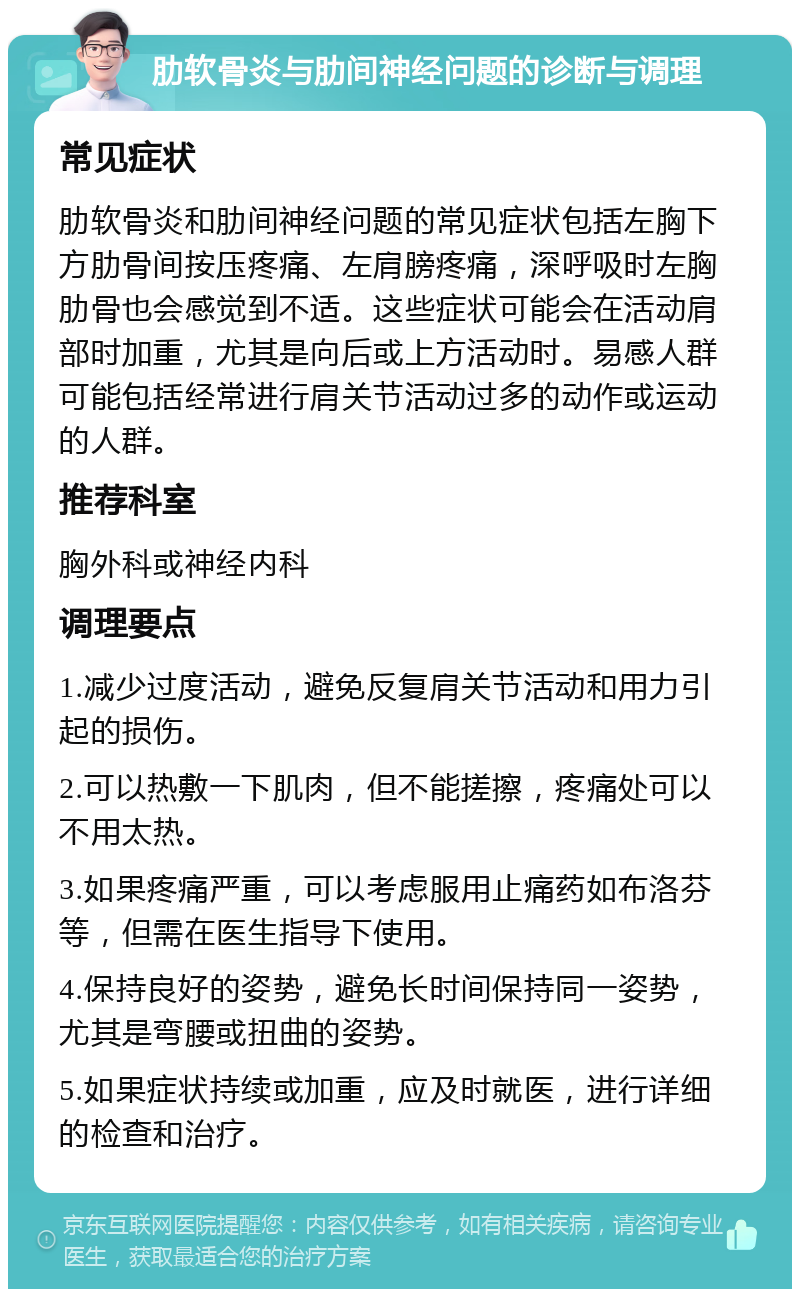 肋软骨炎与肋间神经问题的诊断与调理 常见症状 肋软骨炎和肋间神经问题的常见症状包括左胸下方肋骨间按压疼痛、左肩膀疼痛，深呼吸时左胸肋骨也会感觉到不适。这些症状可能会在活动肩部时加重，尤其是向后或上方活动时。易感人群可能包括经常进行肩关节活动过多的动作或运动的人群。 推荐科室 胸外科或神经内科 调理要点 1.减少过度活动，避免反复肩关节活动和用力引起的损伤。 2.可以热敷一下肌肉，但不能搓擦，疼痛处可以不用太热。 3.如果疼痛严重，可以考虑服用止痛药如布洛芬等，但需在医生指导下使用。 4.保持良好的姿势，避免长时间保持同一姿势，尤其是弯腰或扭曲的姿势。 5.如果症状持续或加重，应及时就医，进行详细的检查和治疗。