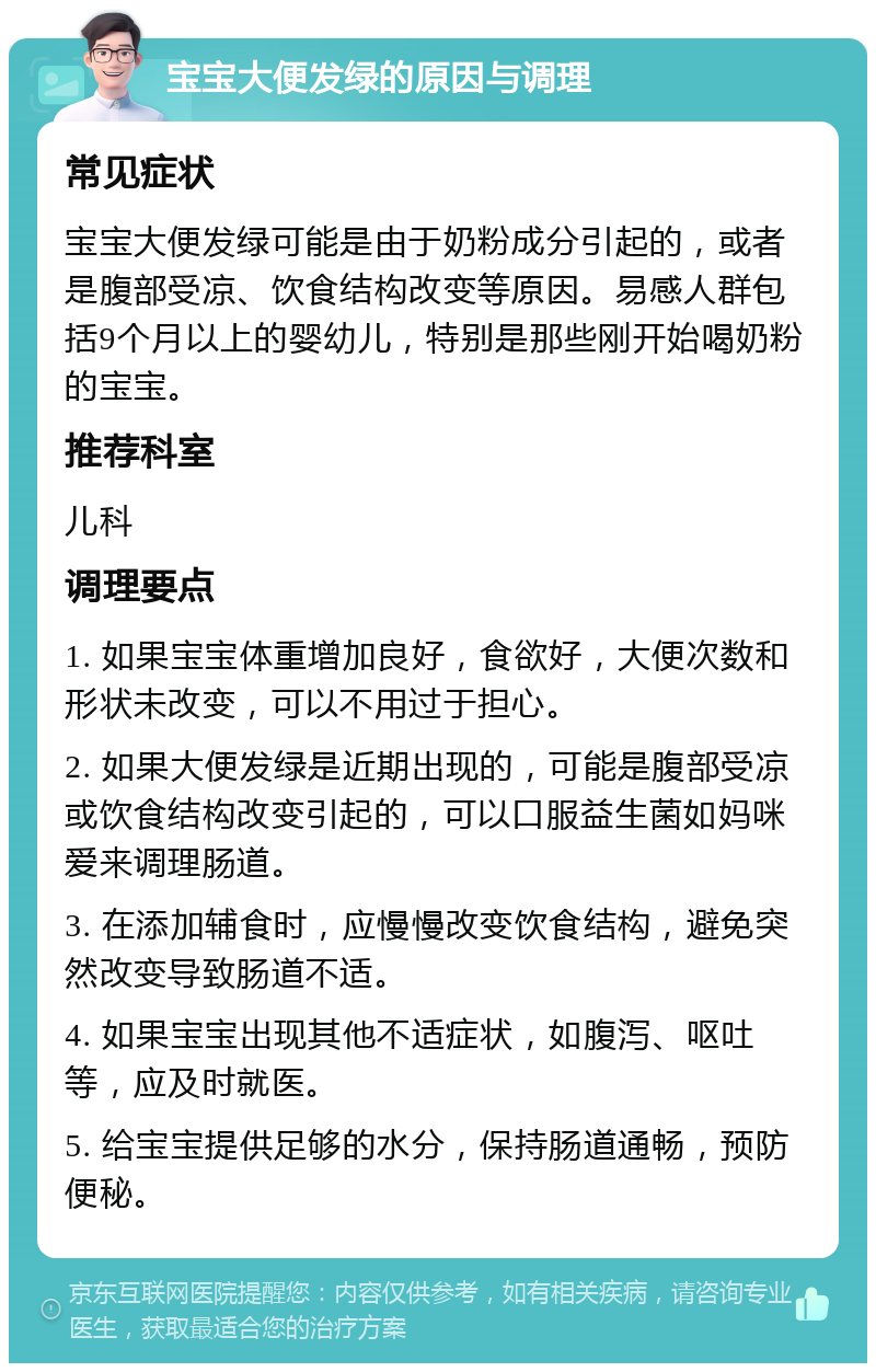 宝宝大便发绿的原因与调理 常见症状 宝宝大便发绿可能是由于奶粉成分引起的，或者是腹部受凉、饮食结构改变等原因。易感人群包括9个月以上的婴幼儿，特别是那些刚开始喝奶粉的宝宝。 推荐科室 儿科 调理要点 1. 如果宝宝体重增加良好，食欲好，大便次数和形状未改变，可以不用过于担心。 2. 如果大便发绿是近期出现的，可能是腹部受凉或饮食结构改变引起的，可以口服益生菌如妈咪爱来调理肠道。 3. 在添加辅食时，应慢慢改变饮食结构，避免突然改变导致肠道不适。 4. 如果宝宝出现其他不适症状，如腹泻、呕吐等，应及时就医。 5. 给宝宝提供足够的水分，保持肠道通畅，预防便秘。