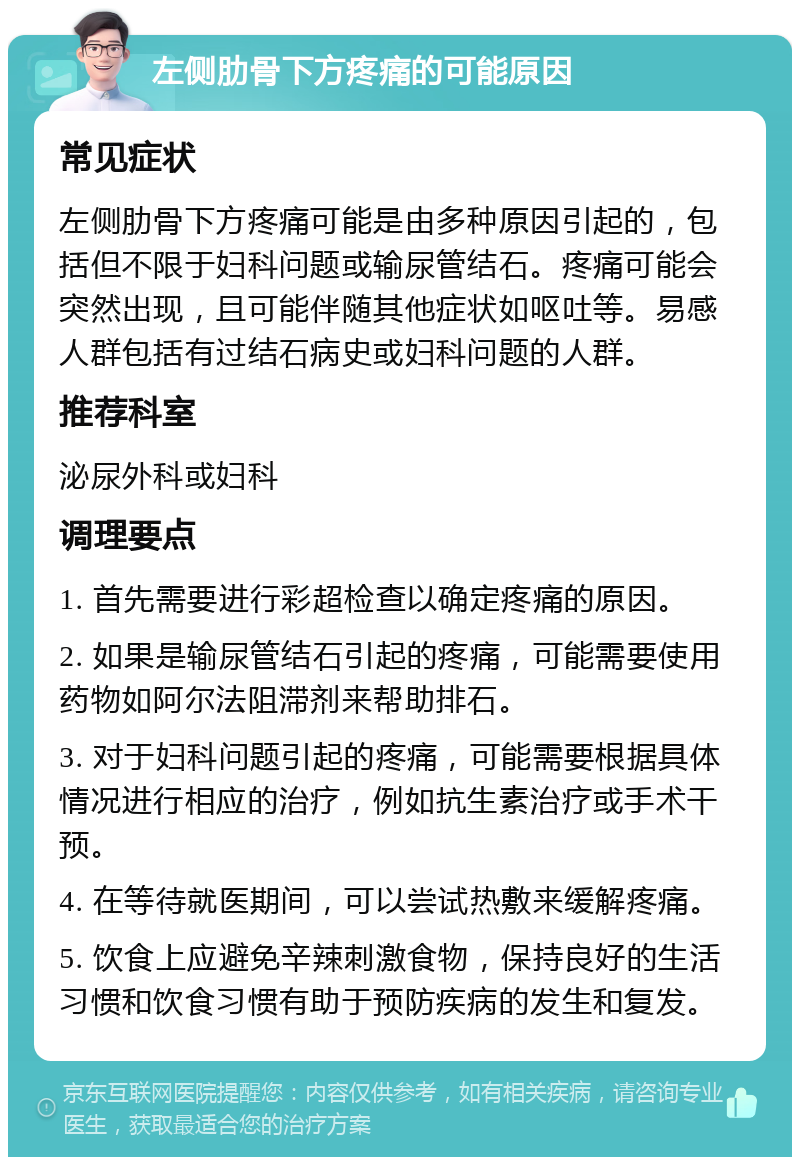 左侧肋骨下方疼痛的可能原因 常见症状 左侧肋骨下方疼痛可能是由多种原因引起的，包括但不限于妇科问题或输尿管结石。疼痛可能会突然出现，且可能伴随其他症状如呕吐等。易感人群包括有过结石病史或妇科问题的人群。 推荐科室 泌尿外科或妇科 调理要点 1. 首先需要进行彩超检查以确定疼痛的原因。 2. 如果是输尿管结石引起的疼痛，可能需要使用药物如阿尔法阻滞剂来帮助排石。 3. 对于妇科问题引起的疼痛，可能需要根据具体情况进行相应的治疗，例如抗生素治疗或手术干预。 4. 在等待就医期间，可以尝试热敷来缓解疼痛。 5. 饮食上应避免辛辣刺激食物，保持良好的生活习惯和饮食习惯有助于预防疾病的发生和复发。