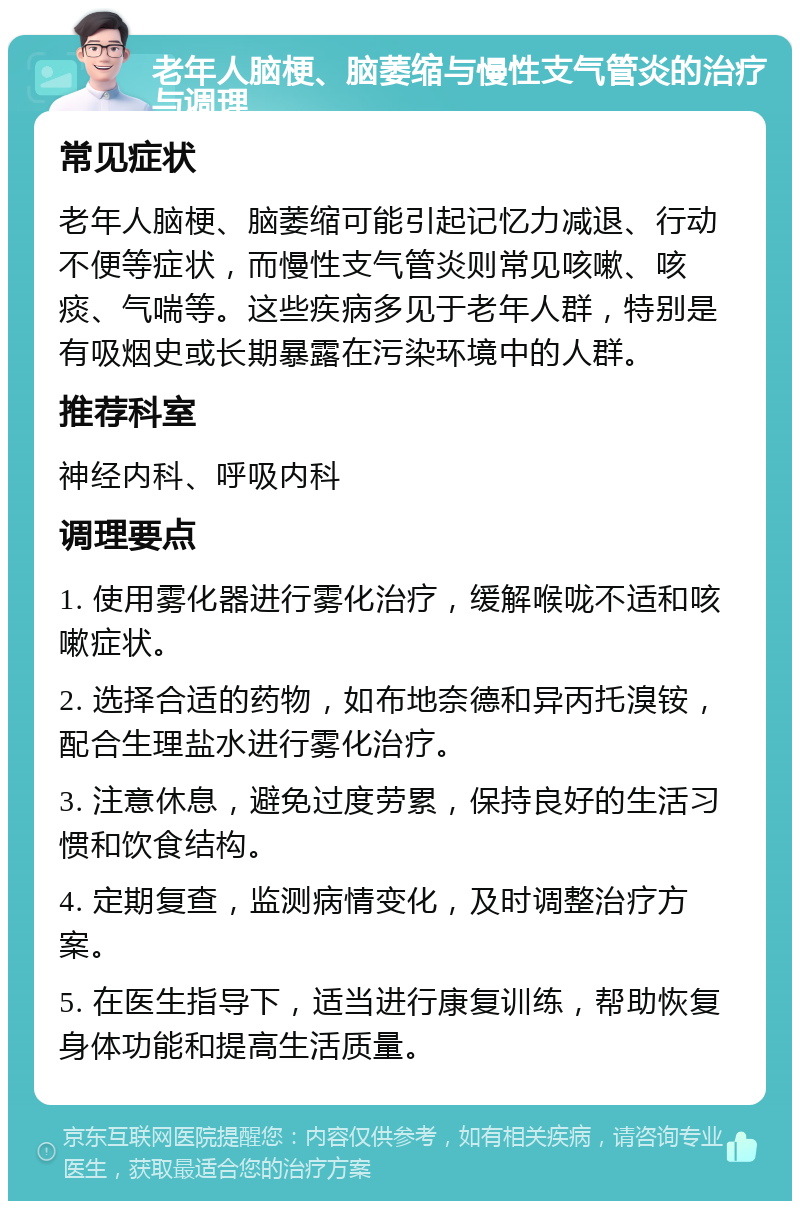 老年人脑梗、脑萎缩与慢性支气管炎的治疗与调理 常见症状 老年人脑梗、脑萎缩可能引起记忆力减退、行动不便等症状，而慢性支气管炎则常见咳嗽、咳痰、气喘等。这些疾病多见于老年人群，特别是有吸烟史或长期暴露在污染环境中的人群。 推荐科室 神经内科、呼吸内科 调理要点 1. 使用雾化器进行雾化治疗，缓解喉咙不适和咳嗽症状。 2. 选择合适的药物，如布地奈德和异丙托溴铵，配合生理盐水进行雾化治疗。 3. 注意休息，避免过度劳累，保持良好的生活习惯和饮食结构。 4. 定期复查，监测病情变化，及时调整治疗方案。 5. 在医生指导下，适当进行康复训练，帮助恢复身体功能和提高生活质量。