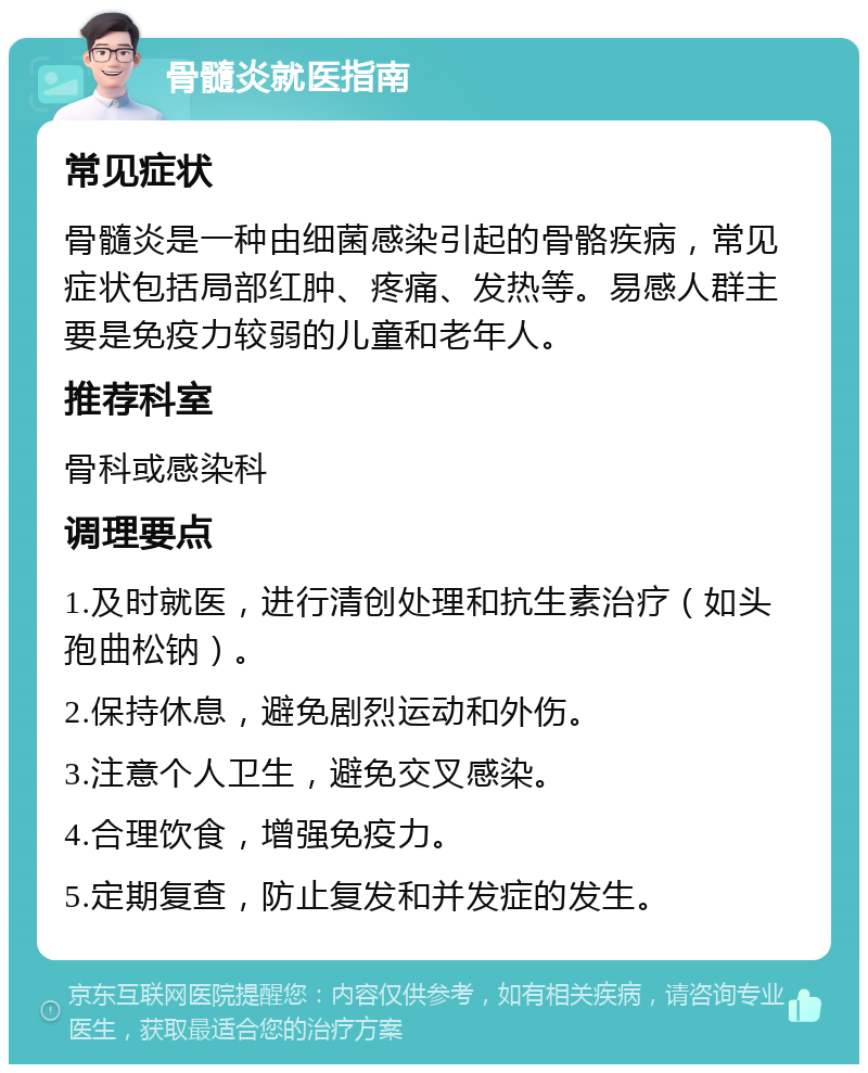 骨髓炎就医指南 常见症状 骨髓炎是一种由细菌感染引起的骨骼疾病，常见症状包括局部红肿、疼痛、发热等。易感人群主要是免疫力较弱的儿童和老年人。 推荐科室 骨科或感染科 调理要点 1.及时就医，进行清创处理和抗生素治疗（如头孢曲松钠）。 2.保持休息，避免剧烈运动和外伤。 3.注意个人卫生，避免交叉感染。 4.合理饮食，增强免疫力。 5.定期复查，防止复发和并发症的发生。