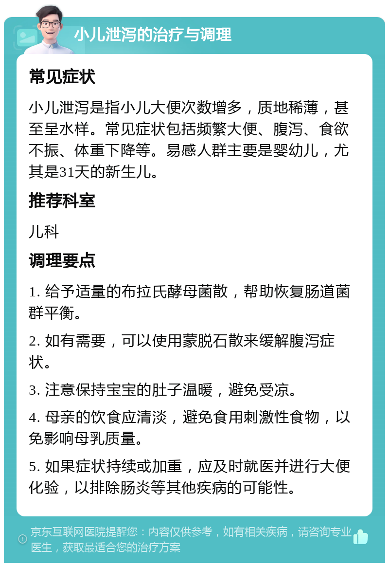 小儿泄泻的治疗与调理 常见症状 小儿泄泻是指小儿大便次数增多，质地稀薄，甚至呈水样。常见症状包括频繁大便、腹泻、食欲不振、体重下降等。易感人群主要是婴幼儿，尤其是31天的新生儿。 推荐科室 儿科 调理要点 1. 给予适量的布拉氏酵母菌散，帮助恢复肠道菌群平衡。 2. 如有需要，可以使用蒙脱石散来缓解腹泻症状。 3. 注意保持宝宝的肚子温暖，避免受凉。 4. 母亲的饮食应清淡，避免食用刺激性食物，以免影响母乳质量。 5. 如果症状持续或加重，应及时就医并进行大便化验，以排除肠炎等其他疾病的可能性。