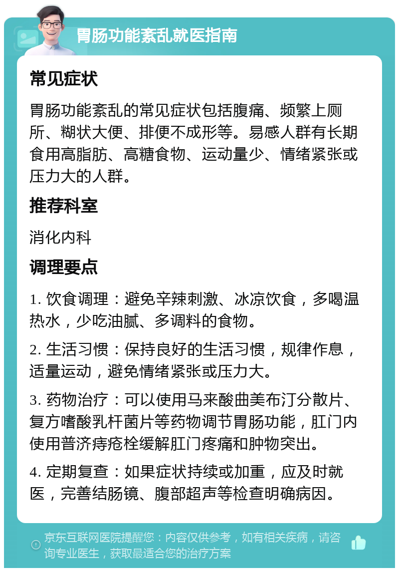 胃肠功能紊乱就医指南 常见症状 胃肠功能紊乱的常见症状包括腹痛、频繁上厕所、糊状大便、排便不成形等。易感人群有长期食用高脂肪、高糖食物、运动量少、情绪紧张或压力大的人群。 推荐科室 消化内科 调理要点 1. 饮食调理：避免辛辣刺激、冰凉饮食，多喝温热水，少吃油腻、多调料的食物。 2. 生活习惯：保持良好的生活习惯，规律作息，适量运动，避免情绪紧张或压力大。 3. 药物治疗：可以使用马来酸曲美布汀分散片、复方嗜酸乳杆菌片等药物调节胃肠功能，肛门内使用普济痔疮栓缓解肛门疼痛和肿物突出。 4. 定期复查：如果症状持续或加重，应及时就医，完善结肠镜、腹部超声等检查明确病因。