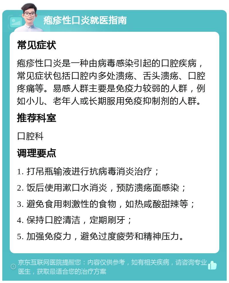 疱疹性口炎就医指南 常见症状 疱疹性口炎是一种由病毒感染引起的口腔疾病，常见症状包括口腔内多处溃疡、舌头溃疡、口腔疼痛等。易感人群主要是免疫力较弱的人群，例如小儿、老年人或长期服用免疫抑制剂的人群。 推荐科室 口腔科 调理要点 1. 打吊瓶输液进行抗病毒消炎治疗； 2. 饭后使用漱口水消炎，预防溃疡面感染； 3. 避免食用刺激性的食物，如热咸酸甜辣等； 4. 保持口腔清洁，定期刷牙； 5. 加强免疫力，避免过度疲劳和精神压力。