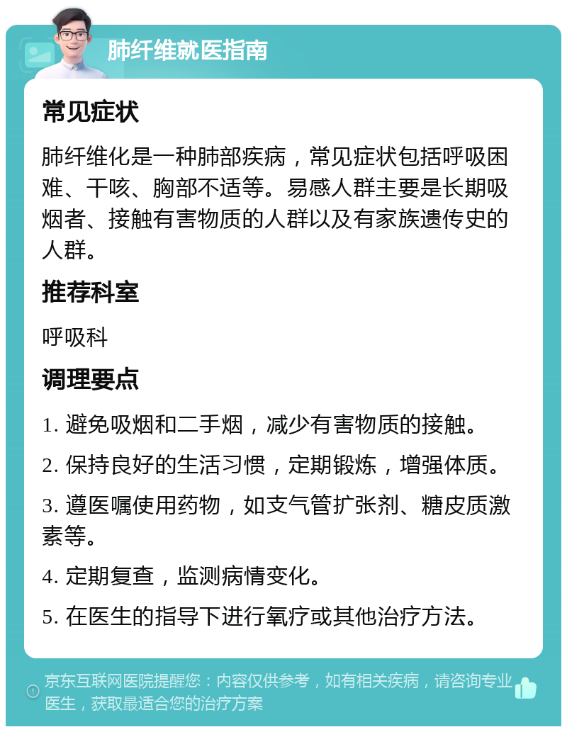 肺纤维就医指南 常见症状 肺纤维化是一种肺部疾病，常见症状包括呼吸困难、干咳、胸部不适等。易感人群主要是长期吸烟者、接触有害物质的人群以及有家族遗传史的人群。 推荐科室 呼吸科 调理要点 1. 避免吸烟和二手烟，减少有害物质的接触。 2. 保持良好的生活习惯，定期锻炼，增强体质。 3. 遵医嘱使用药物，如支气管扩张剂、糖皮质激素等。 4. 定期复查，监测病情变化。 5. 在医生的指导下进行氧疗或其他治疗方法。