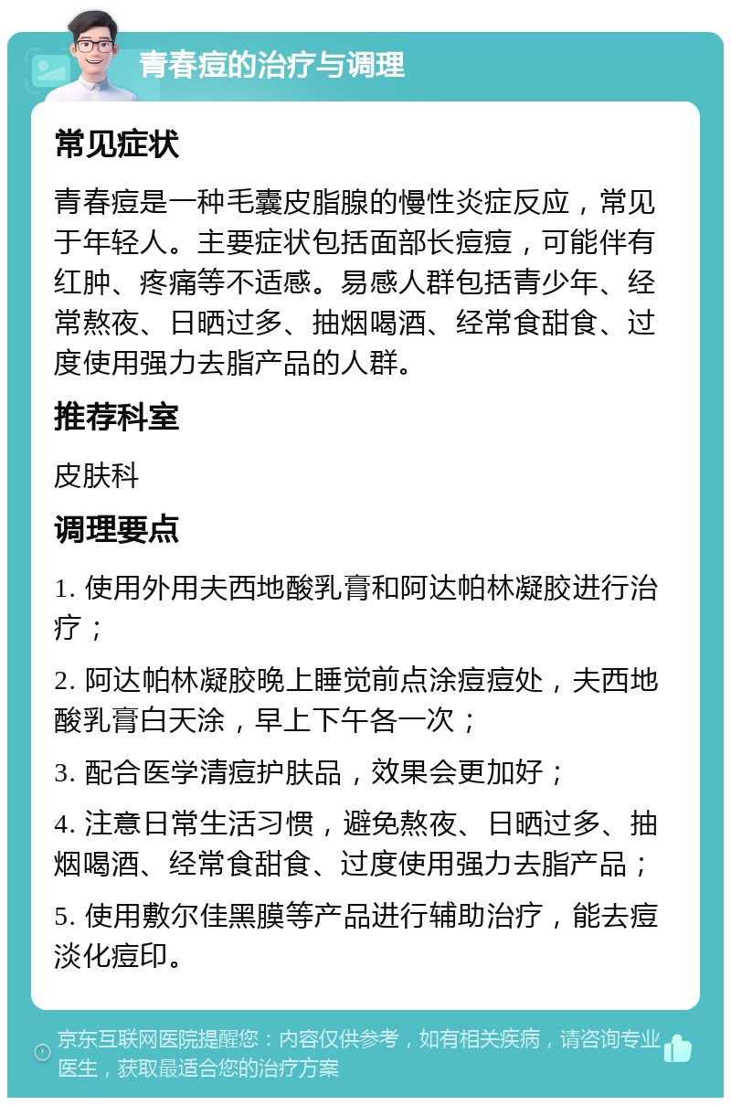 青春痘的治疗与调理 常见症状 青春痘是一种毛囊皮脂腺的慢性炎症反应，常见于年轻人。主要症状包括面部长痘痘，可能伴有红肿、疼痛等不适感。易感人群包括青少年、经常熬夜、日晒过多、抽烟喝酒、经常食甜食、过度使用强力去脂产品的人群。 推荐科室 皮肤科 调理要点 1. 使用外用夫西地酸乳膏和阿达帕林凝胶进行治疗； 2. 阿达帕林凝胶晚上睡觉前点涂痘痘处，夫西地酸乳膏白天涂，早上下午各一次； 3. 配合医学清痘护肤品，效果会更加好； 4. 注意日常生活习惯，避免熬夜、日晒过多、抽烟喝酒、经常食甜食、过度使用强力去脂产品； 5. 使用敷尔佳黑膜等产品进行辅助治疗，能去痘淡化痘印。