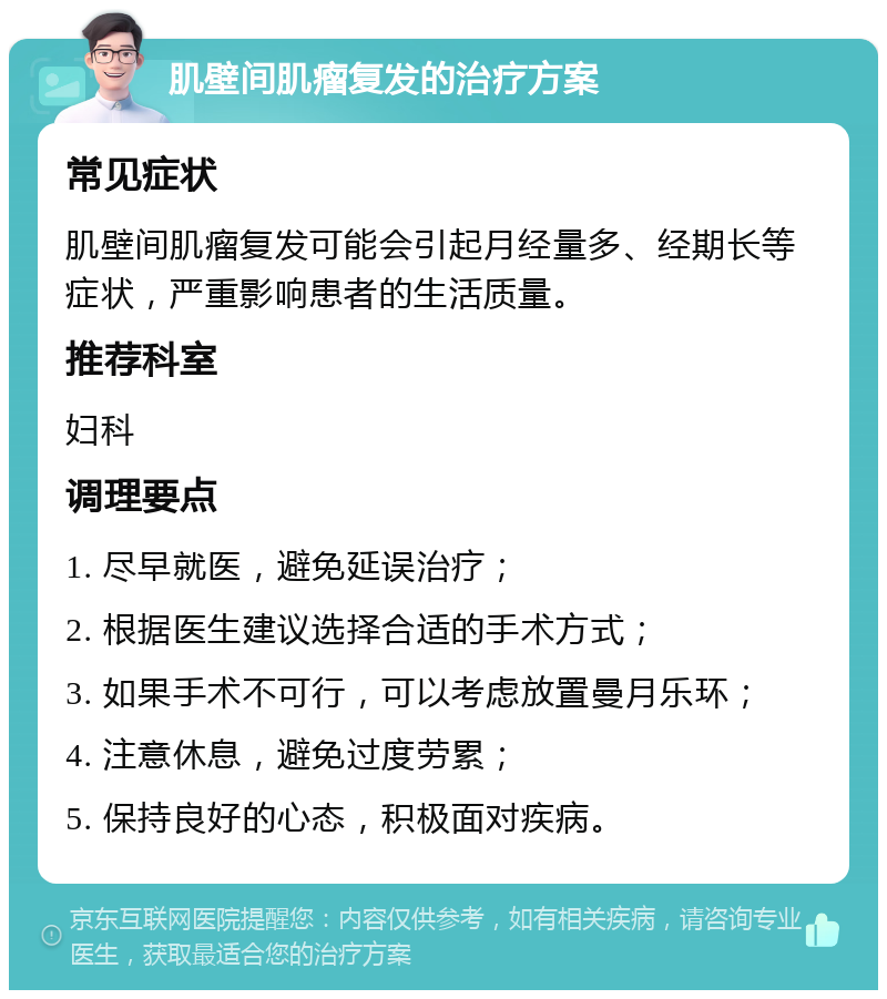 肌壁间肌瘤复发的治疗方案 常见症状 肌壁间肌瘤复发可能会引起月经量多、经期长等症状，严重影响患者的生活质量。 推荐科室 妇科 调理要点 1. 尽早就医，避免延误治疗； 2. 根据医生建议选择合适的手术方式； 3. 如果手术不可行，可以考虑放置曼月乐环； 4. 注意休息，避免过度劳累； 5. 保持良好的心态，积极面对疾病。