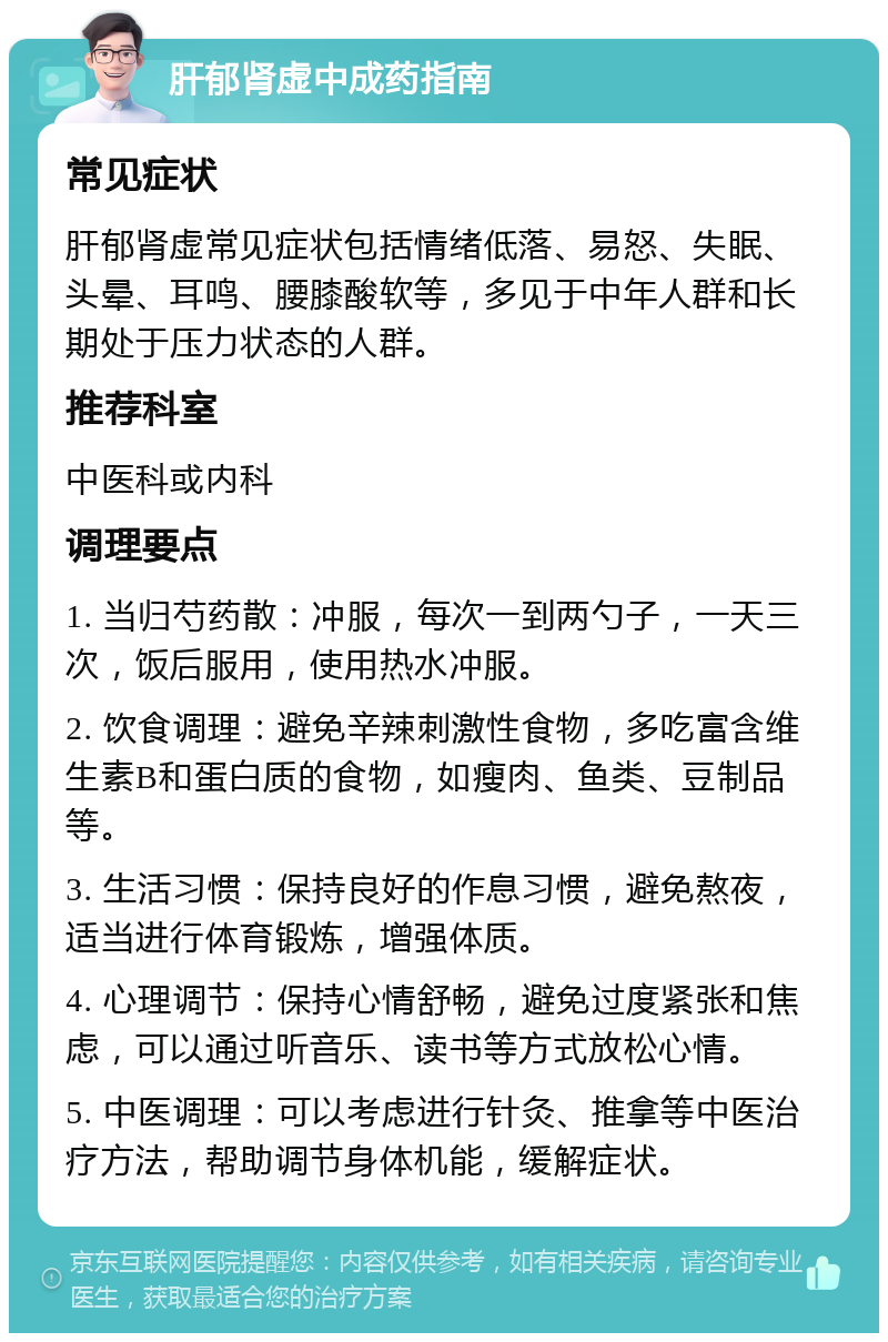 肝郁肾虚中成药指南 常见症状 肝郁肾虚常见症状包括情绪低落、易怒、失眠、头晕、耳鸣、腰膝酸软等，多见于中年人群和长期处于压力状态的人群。 推荐科室 中医科或内科 调理要点 1. 当归芍药散：冲服，每次一到两勺子，一天三次，饭后服用，使用热水冲服。 2. 饮食调理：避免辛辣刺激性食物，多吃富含维生素B和蛋白质的食物，如瘦肉、鱼类、豆制品等。 3. 生活习惯：保持良好的作息习惯，避免熬夜，适当进行体育锻炼，增强体质。 4. 心理调节：保持心情舒畅，避免过度紧张和焦虑，可以通过听音乐、读书等方式放松心情。 5. 中医调理：可以考虑进行针灸、推拿等中医治疗方法，帮助调节身体机能，缓解症状。