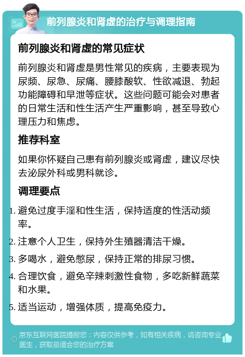 前列腺炎和肾虚的治疗与调理指南 前列腺炎和肾虚的常见症状 前列腺炎和肾虚是男性常见的疾病，主要表现为尿频、尿急、尿痛、腰膝酸软、性欲减退、勃起功能障碍和早泄等症状。这些问题可能会对患者的日常生活和性生活产生严重影响，甚至导致心理压力和焦虑。 推荐科室 如果你怀疑自己患有前列腺炎或肾虚，建议尽快去泌尿外科或男科就诊。 调理要点 避免过度手淫和性生活，保持适度的性活动频率。 注意个人卫生，保持外生殖器清洁干燥。 多喝水，避免憋尿，保持正常的排尿习惯。 合理饮食，避免辛辣刺激性食物，多吃新鲜蔬菜和水果。 适当运动，增强体质，提高免疫力。