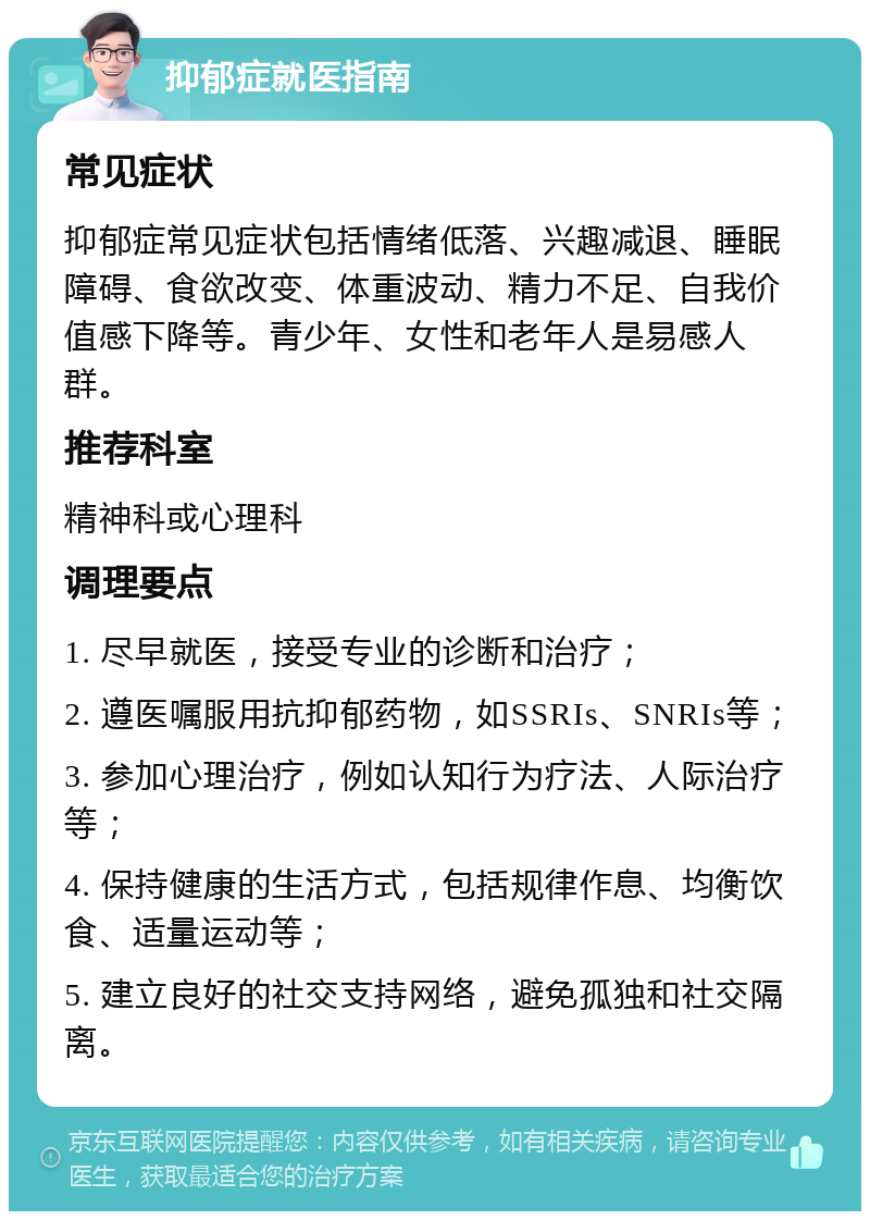 抑郁症就医指南 常见症状 抑郁症常见症状包括情绪低落、兴趣减退、睡眠障碍、食欲改变、体重波动、精力不足、自我价值感下降等。青少年、女性和老年人是易感人群。 推荐科室 精神科或心理科 调理要点 1. 尽早就医，接受专业的诊断和治疗； 2. 遵医嘱服用抗抑郁药物，如SSRIs、SNRIs等； 3. 参加心理治疗，例如认知行为疗法、人际治疗等； 4. 保持健康的生活方式，包括规律作息、均衡饮食、适量运动等； 5. 建立良好的社交支持网络，避免孤独和社交隔离。