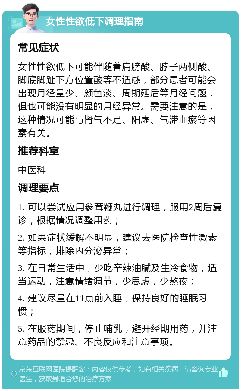 女性性欲低下调理指南 常见症状 女性性欲低下可能伴随着肩膀酸、脖子两侧酸、脚底脚趾下方位置酸等不适感，部分患者可能会出现月经量少、颜色淡、周期延后等月经问题，但也可能没有明显的月经异常。需要注意的是，这种情况可能与肾气不足、阳虚、气滞血瘀等因素有关。 推荐科室 中医科 调理要点 1. 可以尝试应用参茸鞭丸进行调理，服用2周后复诊，根据情况调整用药； 2. 如果症状缓解不明显，建议去医院检查性激素等指标，排除内分泌异常； 3. 在日常生活中，少吃辛辣油腻及生冷食物，适当运动，注意情绪调节，少思虑，少熬夜； 4. 建议尽量在11点前入睡，保持良好的睡眠习惯； 5. 在服药期间，停止哺乳，避开经期用药，并注意药品的禁忌、不良反应和注意事项。