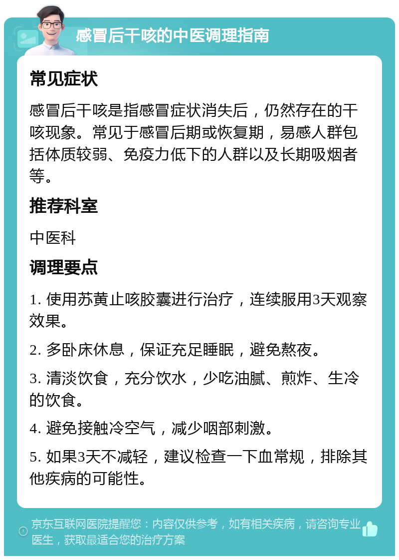 感冒后干咳的中医调理指南 常见症状 感冒后干咳是指感冒症状消失后，仍然存在的干咳现象。常见于感冒后期或恢复期，易感人群包括体质较弱、免疫力低下的人群以及长期吸烟者等。 推荐科室 中医科 调理要点 1. 使用苏黄止咳胶囊进行治疗，连续服用3天观察效果。 2. 多卧床休息，保证充足睡眠，避免熬夜。 3. 清淡饮食，充分饮水，少吃油腻、煎炸、生冷的饮食。 4. 避免接触冷空气，减少咽部刺激。 5. 如果3天不减轻，建议检查一下血常规，排除其他疾病的可能性。